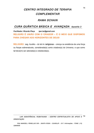 CENTRO INTEGRADO DE TERAPIA
COMPLEMENTAR
RAMA SCHAIN
CURA QUÂNTICA BÁSICA E AVANÇADA Apostila 3
Facilitador: Ricardo Plaça iper.lar@gmail.com
RELIGIÃO É UNIÃO COM O CRIADOR – É O MEIO QUE DISPOMOS
PARA CHEGAR AOS HORIZONTES DE DEUS!
RELIGIÃO: seg. Aurélio – do lat im religione – crença na existência de uma força
ou forças sobrenaturais, considerada(s) como criadora(s) do Universo, e que como
tal deve(m) ser adorada(s) e obedecida(s).
LAR ASSISTÊNCIAL RUBATAIANA – CENTRO ESPIRITUALISTA DE APOIO E
ORIENTAÇÃO
RUA MANOELL PENELLAS 536 – SANTA ROSA – GUARUJÁ – S.P. Informações - FONE: (13)
33849448
14
14
 