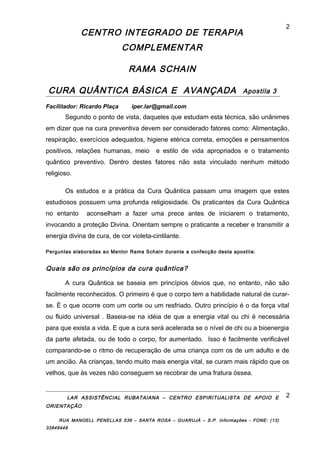 CENTRO INTEGRADO DE TERAPIA
COMPLEMENTAR
RAMA SCHAIN
CURA QUÂNTICA BÁSICA E AVANÇADA Apostila 3
Facilitador: Ricardo Plaça iper.lar@gmail.com
Segundo o ponto de vista, daqueles que estudam esta técnica, são unânimes
em dizer que na cura preventiva devem ser considerado fatores como: Alimentação,
respiração, exercícios adequados, higiene etérica correta, emoções e pensamentos
positivos, relações humanas, meio e estilo de vida apropriados e o tratamento
quântico preventivo. Dentro destes fatores não esta vinculado nenhum método
religioso.
Os estudos e a prática da Cura Quântica passam uma imagem que estes
estudiosos possuem uma profunda religiosidade. Os praticantes da Cura Quântica
no entanto aconselham a fazer uma prece antes de iniciarem o tratamento,
invocando a proteção Divina. Orientam sempre o praticante a receber e transmitir a
energia divina de cura, de cor violeta-cintilante.
Perguntas elaboradas ao Mentor Rama Schain durante a confecção desta apostila:
Quais são os princípios da cura quântica?
A cura Quântica se baseia em princípios óbvios que, no entanto, não são
facilmente reconhecidos. O primeiro é que o corpo tem a habilidade natural de curar-
se. É o que ocorre com um corte ou um resfriado. Outro princípio é o da força vital
ou fluido universal . Baseia-se na idéia de que a energia vital ou chi é necessária
para que exista a vida. E que a cura será acelerada se o nível de chi ou a bioenergia
da parte afetada, ou de todo o corpo, for aumentado. Isso é facilmente verificável
comparando-se o ritmo de recuperação de uma criança com os de um adulto e de
um ancião. As crianças, tendo muito mais energia vital, se curam mais rápido que os
velhos, que às vezes não conseguem se recobrar de uma fratura óssea.
LAR ASSISTÊNCIAL RUBATAIANA – CENTRO ESPIRITUALISTA DE APOIO E
ORIENTAÇÃO
RUA MANOELL PENELLAS 536 – SANTA ROSA – GUARUJÁ – S.P. Informações - FONE: (13)
33849448
2
2
 