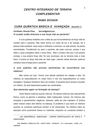 CENTRO INTEGRADO DE TERAPIA
COMPLEMENTAR
RAMA SCHAIN
CURA QUÂNTICA BÁSICA E AVANÇADA Apostila 3
Facilitador: Ricardo Plaça iper.lar@gmail.com
O curador então direciona a sua força vital ao paciente?
A cura quântica trabalha com a idéia de que há transferência da força vital do
curador para o paciente. Nós todos temos um corpo de luz e de energia. Se a
pessoa está saudável, esse corpo é brilhante e luminoso; se está doente, há partes
acinzentadas. Transferindo luz para o paciente, ele pode curar-se, porque o que
afeta o corpo energético afeta o corpo físico. Mas o curador não usa a sua própria
energia, a sua própria força vital. Se isso ocorresse, ele se tornaria mais e mais
fraco. O prana ou força vital esta em todo lugar. Usando certas técnicas, pode-se
canalizar essa energia para o paciente.
A cura quântica não provoca sentimentos de concorrência nos
médicos?
Não receio por isso. Temos uma atitude saudável em relação a eles. Os
médicos se especializaram no corpo físico e nós nos especializamos no corpo
energético. Qualquer fanatismo deve ser evitado. O paciente deve sempre consultar
um médico. Os dois tratamentos podem ser combinados.
Que elementos agem na formação da doença?
Tanto fatores externos quanto internos. Os fatores externos são basicamente
físicos, como os germes e bactérias, dieta inadequada, toxinas. Os internos são
emoções e pensamentos negativos, estresse, estilo de vida impróprio. É preciso
saber colocar esses dois fatores na balança. O problema é que tanto os médicos
quantos os curadores espirituais tendem a ser extremistas. Os médicos vêem as
doenças como puramente físicas ou materiais, enquanto os curadores tendem a
LAR ASSISTÊNCIAL RUBATAIANA – CENTRO ESPIRITUALISTA DE APOIO E
ORIENTAÇÃO
RUA MANOELL PENELLAS 536 – SANTA ROSA – GUARUJÁ – S.P. Informações - FONE: (13)
33849448
3
3
 