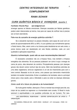 CENTRO INTEGRADO DE TERAPIA
COMPLEMENTAR
RAMA SCHAIN
CURA QUÂNTICA BÁSICA E AVANÇADA Apostila 3
Facilitador: Ricardo Plaça iper.lar@gmail.com
enxergar apenas os fatores emocionais. Doenças causadas por fatores genéticos
podem estar relacionadas ao karma, mas para ser capaz de verificar isso é preciso
ser um bom clarividente.
Fale-nos do conceito de energia quântica colorida ?
Se o estudante reproduzir os passos indicados, será capaz de curar com um
acerto de aproximadamente 80% ou 90%. A cura quântica usa normalmente apenas
o fluido branco. Mas, assim como a luz branca pode desdobrar-se em seis cores, o
prana branco pode ser desdobrado em seis fluidos coloridos, cada um com
qualidade e aplicações específicas.
Quanto à alimentação, quais são as suas recomendações básicas?
É necessário considerar não só a limpeza física, mas também a limpeza
energética dos alimentos. Se as pessoas pudessem ver como é suja a energia da
carne de porco, elas deixariam de comê-la. Principalmente pessoas com doenças
graves não devem comer nenhum tipo de carne. Além dos benefícios advindos de
uma dieta vegetariana, torna-se vegetariano é um ato de misericórdia para com o
reino animal. Baseada na lei do carma, uma pessoa que demonstra misericórdia
também irá receber misericórdia. Evitar a crueldade e ter bondade, esta é a principal
chave para a boa saúde, para a felicidade e para se evitar as doenças dolorosas
graves.
Como você vê o futuro do planeta e da humanidade?
Se muita gente meditar, abençoar a Terra e mandar boa energia para ela, seu
corpo de luz poderá se regenerar e a humanidade será curada. O Brasil é muito
sensível à espiritualidade e às questões profundas do ser humano. Por isso,
LAR ASSISTÊNCIAL RUBATAIANA – CENTRO ESPIRITUALISTA DE APOIO E
ORIENTAÇÃO
RUA MANOELL PENELLAS 536 – SANTA ROSA – GUARUJÁ – S.P. Informações - FONE: (13)
33849448
4
4
 