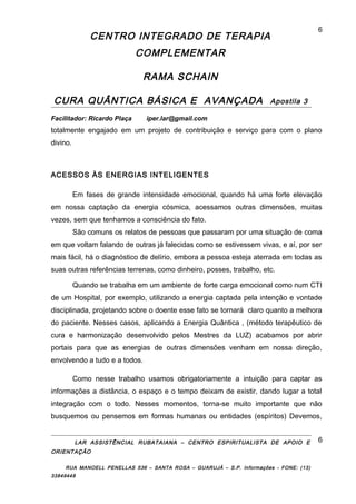 CENTRO INTEGRADO DE TERAPIA
COMPLEMENTAR
RAMA SCHAIN
CURA QUÂNTICA BÁSICA E AVANÇADA Apostila 3
Facilitador: Ricardo Plaça iper.lar@gmail.com
totalmente engajado em um projeto de contribuição e serviço para com o plano
divino.
ACESSOS ÀS ENERGIAS INTELIGENTES
Em fases de grande intensidade emocional, quando há uma forte elevação
em nossa captação da energia cósmica, acessamos outras dimensões, muitas
vezes, sem que tenhamos a consciência do fato.
São comuns os relatos de pessoas que passaram por uma situação de coma
em que voltam falando de outras já falecidas como se estivessem vivas, e aí, por ser
mais fácil, há o diagnóstico de delírio, embora a pessoa esteja aterrada em todas as
suas outras referências terrenas, como dinheiro, posses, trabalho, etc.
Quando se trabalha em um ambiente de forte carga emocional como num CTI
de um Hospital, por exemplo, utilizando a energia captada pela intenção e vontade
disciplinada, projetando sobre o doente esse fato se tornará claro quanto a melhora
do paciente. Nesses casos, aplicando a Energia Quântica , (método terapêutico de
cura e harmonização desenvolvido pelos Mestres da LUZ) acabamos por abrir
portais para que as energias de outras dimensões venham em nossa direção,
envolvendo a tudo e a todos.
Como nesse trabalho usamos obrigatoriamente a intuição para captar as
informações a distância, o espaço e o tempo deixam de existir, dando lugar a total
integração com o todo. Nesses momentos, torna-se muito importante que não
busquemos ou pensemos em formas humanas ou entidades (espíritos) Devemos,
LAR ASSISTÊNCIAL RUBATAIANA – CENTRO ESPIRITUALISTA DE APOIO E
ORIENTAÇÃO
RUA MANOELL PENELLAS 536 – SANTA ROSA – GUARUJÁ – S.P. Informações - FONE: (13)
33849448
6
6
 