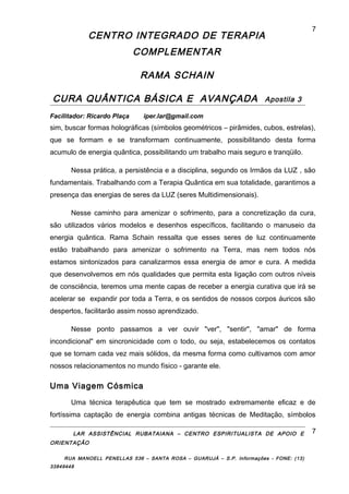 CENTRO INTEGRADO DE TERAPIA
COMPLEMENTAR
RAMA SCHAIN
CURA QUÂNTICA BÁSICA E AVANÇADA Apostila 3
Facilitador: Ricardo Plaça iper.lar@gmail.com
sim, buscar formas holográficas (símbolos geométricos – pirâmides, cubos, estrelas),
que se formam e se transformam continuamente, possibilitando desta forma
acumulo de energia quântica, possibilitando um trabalho mais seguro e tranqüilo.
Nessa prática, a persistência e a disciplina, segundo os Irmãos da LUZ , são
fundamentais. Trabalhando com a Terapia Quântica em sua totalidade, garantimos a
presença das energias de seres da LUZ (seres Multidimensionais).
Nesse caminho para amenizar o sofrimento, para a concretização da cura,
são utilizados vários modelos e desenhos específicos, facilitando o manuseio da
energia quântica. Rama Schain ressalta que esses seres de luz continuamente
estão trabalhando para amenizar o sofrimento na Terra, mas nem todos nós
estamos sintonizados para canalizarmos essa energia de amor e cura. A medida
que desenvolvemos em nós qualidades que permita esta ligação com outros níveis
de consciência, teremos uma mente capas de receber a energia curativa que irá se
acelerar se expandir por toda a Terra, e os sentidos de nossos corpos áuricos são
despertos, facilitarão assim nosso aprendizado.
Nesse ponto passamos a ver ouvir "ver", "sentir", "amar" de forma
incondicional" em sincronicidade com o todo, ou seja, estabelecemos os contatos
que se tornam cada vez mais sólidos, da mesma forma como cultivamos com amor
nossos relacionamentos no mundo físico - garante ele.
Uma Viagem Cósmica
Uma técnica terapêutica que tem se mostrado extremamente eficaz e de
fortíssima captação de energia combina antigas técnicas de Meditação, símbolos
LAR ASSISTÊNCIAL RUBATAIANA – CENTRO ESPIRITUALISTA DE APOIO E
ORIENTAÇÃO
RUA MANOELL PENELLAS 536 – SANTA ROSA – GUARUJÁ – S.P. Informações - FONE: (13)
33849448
7
7
 