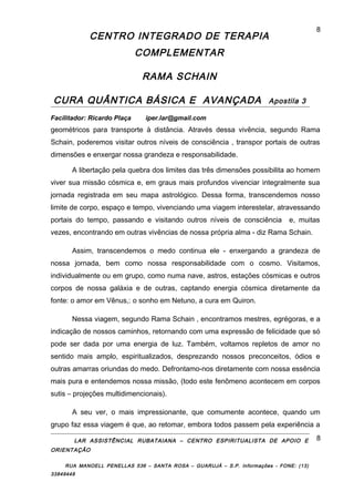 CENTRO INTEGRADO DE TERAPIA
COMPLEMENTAR
RAMA SCHAIN
CURA QUÂNTICA BÁSICA E AVANÇADA Apostila 3
Facilitador: Ricardo Plaça iper.lar@gmail.com
geométricos para transporte à distância. Através dessa vivência, segundo Rama
Schain, poderemos visitar outros níveis de consciência , transpor portais de outras
dimensões e enxergar nossa grandeza e responsabilidade.
A libertação pela quebra dos limites das três dimensões possibilita ao homem
viver sua missão cósmica e, em graus mais profundos vivenciar integralmente sua
jornada registrada em seu mapa astrológico. Dessa forma, transcendemos nosso
limite de corpo, espaço e tempo, vivenciando uma viagem interestelar, atravessando
portais do tempo, passando e visitando outros níveis de consciência e, muitas
vezes, encontrando em outras vivências de nossa própria alma - diz Rama Schain.
Assim, transcendemos o medo continua ele - enxergando a grandeza de
nossa jornada, bem como nossa responsabilidade com o cosmo. Visitamos,
individualmente ou em grupo, como numa nave, astros, estações cósmicas e outros
corpos de nossa galáxia e de outras, captando energia cósmica diretamente da
fonte: o amor em Vênus,: o sonho em Netuno, a cura em Quiron.
Nessa viagem, segundo Rama Schain , encontramos mestres, egrégoras, e a
indicação de nossos caminhos, retornando com uma expressão de felicidade que só
pode ser dada por uma energia de luz. Também, voltamos repletos de amor no
sentido mais amplo, espiritualizados, desprezando nossos preconceitos, ódios e
outras amarras oriundas do medo. Defrontamo-nos diretamente com nossa essência
mais pura e entendemos nossa missão, (todo este fenômeno acontecem em corpos
sutis – projeções multidimencionais).
A seu ver, o mais impressionante, que comumente acontece, quando um
grupo faz essa viagem é que, ao retomar, embora todos passem pela experiência a
LAR ASSISTÊNCIAL RUBATAIANA – CENTRO ESPIRITUALISTA DE APOIO E
ORIENTAÇÃO
RUA MANOELL PENELLAS 536 – SANTA ROSA – GUARUJÁ – S.P. Informações - FONE: (13)
33849448
8
8
 