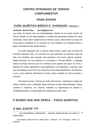 CENTRO INTEGRADO DE TERAPIA
COMPLEMENTAR
RAMA SCHAIN
CURA QUÂNTICA BÁSICA E AVANÇADA Apostila 3
Facilitador: Ricardo Plaça iper.lar@gmail.com
seu modo, de acordo com sua individualidade, também há um ponto comum: de
Vênus a Plutão, ou em outras galáxias, a medida que atravessam portais de outras
dimensões, todos vêem exatamente as mesmas coisas, descrevendo os locais de
forma igual e irrefutável. É um momento em que desligam os 5 sentidos físicos e
ligam os sentidos de seu corpos áuricos.
É a total integração com o Cosmos, Rama Schain chama este momento de
momento Espiritual Feliz, um momento em que realmente nos tomamos parte do
todo, sem divisões, sem presente, sem passado e sem futuro, apenas existindo.
Nesse momento, em que estamos no vivenciando o Terceiro Milênio, a captação
direta da energia cósmica (que nos manteve como espécie até agora na Terra, a
despeito de nossas agressões e extravagâncias) e sua aplicação no planeta, mais
que uma terapia é uma forma de cumprirmos nossa responsabilidade e devolvermos
o que, como partícula infinitesimal do todo, temos recebido de forma gratuita e
amorosa.
Para Rama schain e Ramal um irmão dimensional , explorando o legado de
nossos mestres, para a utilização dessa fortíssima energia disponibilizada a todos,
podemos e devemos, em conjunto, trabalhar na regeneração do planeta e,
conseqüentemente, na perpetuação das espécies que aqui vivem.
O MUNDO QUE NOS CERCA... FÍSICA QUÂNTICA
O MAL EXISTE ???
LAR ASSISTÊNCIAL RUBATAIANA – CENTRO ESPIRITUALISTA DE APOIO E
ORIENTAÇÃO
RUA MANOELL PENELLAS 536 – SANTA ROSA – GUARUJÁ – S.P. Informações - FONE: (13)
33849448
9
9
 