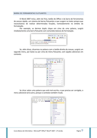 Curso Básico de Informática – Microsoft
BARRA DE FERRAMENTAS
O Word 2007 inclui, além do friso, botão do Office e da barra de ferramentas
de acesso rápido, um sistema de barras flutuantes e que surgem no texto sempre que
necessitamos de realizar determinadas funções, nomeadamente no âmbito da
formatação.
Por exemplo, se dermos duplo clique em cima de uma palavra, surgirá
imediatamente uma barra flutuante com comandos básicos de formatação.
Se, além disso, clicarmos na palavra com o botão direito do mouse
segundo menu, por baixo
contexto.
Se clicar sobre uma palavra que está mal escrita
menu adicional será outro, porque o contexto também muda.
Microsoft® Office® Word® 2007 – 2ª versão.
FLUTUANTES
O Word 2007 inclui, além do friso, botão do Office e da barra de ferramentas
de acesso rápido, um sistema de barras flutuantes e que surgem no texto sempre que
necessitamos de realizar determinadas funções, nomeadamente no âmbito da
Por exemplo, se dermos duplo clique em cima de uma palavra, surgirá
imediatamente uma barra flutuante com comandos básicos de formatação.
clicarmos na palavra com o botão direito do mouse
segundo menu, por baixo ou por cima do menu flutuante, com opções adicionais em
clicar sobre uma palavra que está mal escrita, e que precisa ser corrigida, o
menu adicional será outro, porque o contexto também muda.
Página 9
O Word 2007 inclui, além do friso, botão do Office e da barra de ferramentas
de acesso rápido, um sistema de barras flutuantes e que surgem no texto sempre que
necessitamos de realizar determinadas funções, nomeadamente no âmbito da
Por exemplo, se dermos duplo clique em cima de uma palavra, surgirá
imediatamente uma barra flutuante com comandos básicos de formatação.
clicarmos na palavra com o botão direito do mouse, surgirá um
opções adicionais em
, e que precisa ser corrigida, o
 