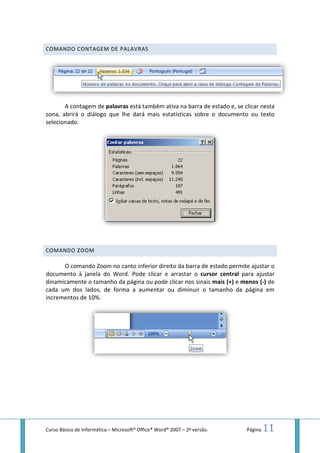 Curso Básico de Informática – Microsoft
COMANDO CONTAGEM DE
A contagem de palavras
zona, abrirá o diálogo que lhe dará mais
selecionado.
COMANDO ZOOM
O comando Zoom no canto inferior direito da barra de estado
documento à janela do Word. Pode clicar e arrastar o
dinamicamente o tamanho da página ou pode clicar nos sinais
cada um dos lados, de forma a aumentar ou diminuir o tamanho da página em
incrementos de 10%.
Microsoft® Office® Word® 2007 – 2ª versão.
COMANDO CONTAGEM DE PALAVRAS
palavras está também ativa na barra de estado e, se clicar nesta
zona, abrirá o diálogo que lhe dará mais estatísticas sobre o documento
O comando Zoom no canto inferior direito da barra de estado permite
documento à janela do Word. Pode clicar e arrastar o cursor central
o tamanho da página ou pode clicar nos sinais mais (+)
dos lados, de forma a aumentar ou diminuir o tamanho da página em
Página 11
está também ativa na barra de estado e, se clicar nesta
estatísticas sobre o documento ou texto
permite ajustar o
cursor central para ajustar
mais (+) e menos (-) de
dos lados, de forma a aumentar ou diminuir o tamanho da página em
 