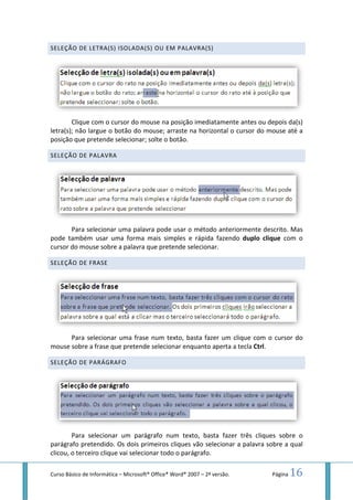 Curso Básico de Informática – Microsoft
SELEÇÃO DE LETRA(S) ISOLADA(S) OU EM PAL
Clique com o cursor do mouse
letra(s); não largue o botão do
posição que pretende selecionar; solte o botão.
SELEÇÃO DE PALAVRA
Para selecionar uma palavr
pode também usar uma forma mais simples e rápida fazendo
cursor do mouse sobre a palavra que pretende selecionar.
SELEÇÃO DE FRASE
Para selecionar uma frase num texto, basta fazer um cli
mouse sobre a frase que pretende selecionar enquanto aperta a tecla
SELEÇÃO DE PARÁGRAFO
Para selecionar um parágrafo num texto, basta fazer três cliques sobre o
parágrafo pretendido. Os dois primeiros cliques vão selecionar a p
clicou, o terceiro clique vai selecionar todo o parágrafo.
Microsoft® Office® Word® 2007 – 2ª versão.
ISOLADA(S) OU EM PALAVRA(S)
Clique com o cursor do mouse na posição imediatamente antes ou depois da(s)
letra(s); não largue o botão do mouse; arraste na horizontal o cursor do
posição que pretende selecionar; solte o botão.
Para selecionar uma palavra pode usar o método anteriormente descrito. Mas
pode também usar uma forma mais simples e rápida fazendo duplo clique
cursor do mouse sobre a palavra que pretende selecionar.
Para selecionar uma frase num texto, basta fazer um clique com o cursor do
mouse sobre a frase que pretende selecionar enquanto aperta a tecla Ctrl
Para selecionar um parágrafo num texto, basta fazer três cliques sobre o
parágrafo pretendido. Os dois primeiros cliques vão selecionar a palavra sobre a qual
clicou, o terceiro clique vai selecionar todo o parágrafo.
Página 16
na posição imediatamente antes ou depois da(s)
; arraste na horizontal o cursor do mouse até a
a pode usar o método anteriormente descrito. Mas
duplo clique com o
que com o cursor do
Ctrl.
Para selecionar um parágrafo num texto, basta fazer três cliques sobre o
alavra sobre a qual
 