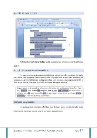 Curso Básico de Informática – Microsoft
SELEÇÃO DE TODO O TEXTO
Pode também selecionar todo o texto
Ctrl+T .
SELEÇÃO DE ELEMENTOS
Em alguns casos será necessário selecionar elementos não contíguos de texto.
Para fazer isso, devemos
selecionar o primeiro bloco de texto pretendido com o mouse; depois pressione Ctrl e,
sem largar a tecla, selecione os
DESFAZER UMA SELEÇÃO
Em qualquer dos exemplos referidos, para desfazer o que foi selecionado, basta
clicar com o cursor do mouse uma só vez sobre o documento.
Microsoft® Office® Word® 2007 – 2ª versão.
XTO
selecionar todo o texto pressionando simultaneamente as teclas
NÃO CONTÍGUOS
Em alguns casos será necessário selecionar elementos não contíguos de texto.
Para fazer isso, devemos usar o mouse em conjunto com o tecla Ctrl
selecionar o primeiro bloco de texto pretendido com o mouse; depois pressione Ctrl e,
ecla, selecione os outros blocos de texto pretendidos.
Em qualquer dos exemplos referidos, para desfazer o que foi selecionado, basta
clicar com o cursor do mouse uma só vez sobre o documento.
Página 17
pressionando simultaneamente as teclas
Em alguns casos será necessário selecionar elementos não contíguos de texto.
usar o mouse em conjunto com o tecla Ctrl. Comece por
selecionar o primeiro bloco de texto pretendido com o mouse; depois pressione Ctrl e,
Em qualquer dos exemplos referidos, para desfazer o que foi selecionado, basta
 