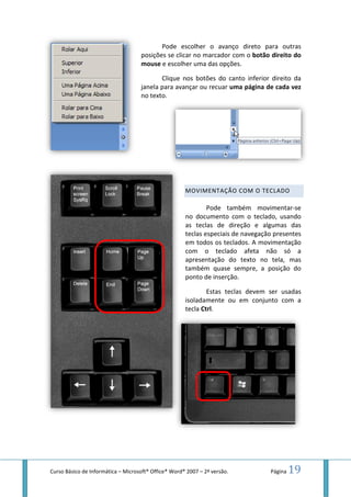 Curso Básico de Informática – MicrosoftMicrosoft® Office® Word® 2007 – 2ª versão.
Pode escolher o avanço direto
posições se clicar no marcador com o botão direito do
mouse e escolher uma das opções.
Clique nos botões do canto inferior direito da
janela para avançar ou recuar uma página
no texto.
MOVIMENTAÇÃO COM O T
Pode também movimentar
no documento com o tecla
as teclas de direção
teclas especiais de navegação presentes
em todos os teclados. A
com o teclado afeta não só a
apresentação do texto no
também quase sempre, a posição do
ponto de inserção.
Estas teclas devem ser usadas
isoladamente ou em conjunto com a
tecla Ctrl.
Página 19
direto para outras
botão direito do
Clique nos botões do canto inferior direito da
uma página de cada vez
MOVIMENTAÇÃO COM O TECLADO
Pode também movimentar-se
no documento com o teclado, usando
as teclas de direção e algumas das
teclas especiais de navegação presentes
em todos os teclados. A movimentação
com o teclado afeta não só a
apresentação do texto no tela, mas
quase sempre, a posição do
Estas teclas devem ser usadas
conjunto com a
 