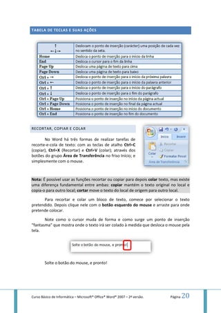 Curso Básico de Informática – Microsoft
TABELA DE TECLAS E SUAS AÇÕES
RECORTAR, COPIAR E COLA
No Word há três formas de realizar tarefas de
recorte-e-cola de texto: com as teclas de atalho
(copiar), Ctrl+X (Recortar) e
botões do grupo Área de Transferência
simplesmente com o mouse
Nota: É possível usar as funções
uma diferença fundamental entre ambas:
copia-o para outro local; cortar
Para recortar e colar um bloco de texto, comece por
pretendido. Depois clique nele com o
pretende colocar.
Note como o cursor muda de forma e como surge um ponto de inserção
“fantasma” que mostra onde o texto irá ser colado à medida que desloca o
tela.
Solte o botão do mouse
Microsoft® Office® Word® 2007 – 2ª versão.
AS AÇÕES
ORTAR, COPIAR E COLAR
No Word há três formas de realizar tarefas de
texto: com as teclas de atalho Ctrl+C
cortar) e Ctrl+V (colar); através dos
a de Transferência no friso Início; e
mouse.
É possível usar as funções recortar ou copiar para depois colar texto, mas existe
uma diferença fundamental entre ambas: copiar mantém o texto or
cortar move o texto do local de origem para outro local.
e colar um bloco de texto, comece por selecionar
Depois clique nele com o botão esquerdo do mouse e arraste para onde
Note como o cursor muda de forma e como surge um ponto de inserção
mostra onde o texto irá ser colado à medida que desloca o
mouse, e pronto!
Página 20
texto, mas existe
mantém o texto original no local e
move o texto do local de origem para outro local.
selecionar o texto
e arraste para onde
Note como o cursor muda de forma e como surge um ponto de inserção
mostra onde o texto irá ser colado à medida que desloca o mouse pela
 