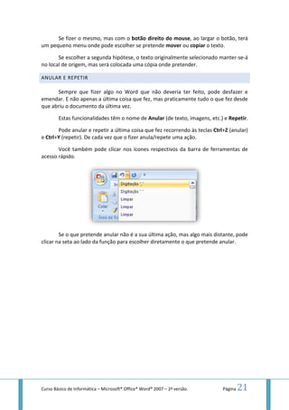 Curso Básico de Informática – Microsoft
Se fizer o mesmo, mas com o
um pequeno menu onde pode
Se escolher a segunda hipótese, o texto originalmente selecionado manter
no local de origem, mas será
ANULAR E REPETIR
Sempre que fizer algo no Word que não deveria ter feito, pode desfazer e
emendar. E não apenas a última coisa que fez, mas praticamente tudo o que fez desde
que abriu o documento da última vez.
Estas funcionalidades têm o nome de
Pode anular e repetir a última coisa que fez recorrendo às teclas
e Ctrl+Y (repetir). De cada vez que o fizer anula/repete uma ação.
Você também pode clicar nos ícones re
acesso rápido.
Se o que pretende anular não é a sua última
clicar na seta ao lado da função
Microsoft® Office® Word® 2007 – 2ª versão.
Se fizer o mesmo, mas com o botão direito do mouse, ao largar o botão, terá
menu onde pode escolher se pretende mover ou copiar o texto.
a segunda hipótese, o texto originalmente selecionado manter
de origem, mas será colocada uma cópia onde pretender.
Sempre que fizer algo no Word que não deveria ter feito, pode desfazer e
não apenas a última coisa que fez, mas praticamente tudo o que fez desde
documento da última vez.
ionalidades têm o nome de Anular (de texto, imagens, etc.) e
Pode anular e repetir a última coisa que fez recorrendo às teclas
(repetir). De cada vez que o fizer anula/repete uma ação.
pode clicar nos ícones respectivos da barra de ferramentas de
Se o que pretende anular não é a sua última ação, mas algo mais
a seta ao lado da função para escolher diretamente o que pretende anular.
Página 21
, ao largar o botão, terá
o texto.
a segunda hipótese, o texto originalmente selecionado manter-se-á
Sempre que fizer algo no Word que não deveria ter feito, pode desfazer e
não apenas a última coisa que fez, mas praticamente tudo o que fez desde
(de texto, imagens, etc.) e Repetir.
Pode anular e repetir a última coisa que fez recorrendo às teclas Ctrl+Z (anular)
spectivos da barra de ferramentas de
mas algo mais distante, pode
o que pretende anular.
 