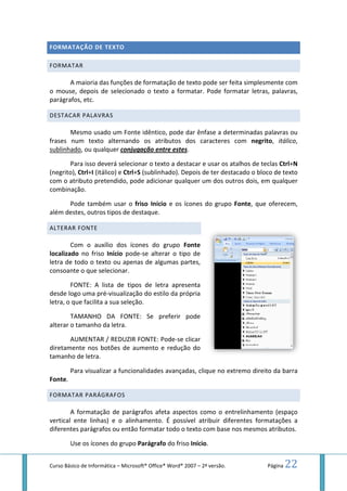 Curso Básico de Informática – Microsoft
FORMATAÇÃO DE TEXTO
FORMATAR
A maioria das funções de formatação de texto pode ser feita simplesmente com
o mouse, depois de selecionado o texto a formatar. Pode formatar letras, palavras,
parágrafos, etc.
DESTACAR PALAVRAS
Mesmo usado um Fonte
frases num texto alternando os atributos dos caracteres com
sublinhado, ou qualquer conjugação entre estes
Para isso deverá selecionar
(negrito), Ctrl+I (itálico) e Ctrl
com o atributo pretendido, pode adicionar qualquer um dos outros dois, em qualquer
combinação.
Pode também usar o
além destes, outros tipos de d
ALTERAR FONTE
Com o auxílio dos ícones
localizado no friso Início pode
letra de todo o texto ou apenas de algumas partes,
consoante o que selecionar
FONTE: A lista de tipos de letra apresenta
desde logo uma pré-visualização
letra, o que facilita a sua seleção
TAMANHO DA FONTE: Se preferir pode
alterar o tamanho da letra.
AUMENTAR / REDUZIR FONTE: Pode
diretamente nos botões de aumento e redução do
tamanho de letra.
Para visualizar a funcionalidades
Fonte.
FORMATAR PARÁGRAFOS
A formatação de parágrafos
vertical ente linhas) e o alinhamento. É possível atribuir diferentes formatações
diferentes parágrafos ou então formatar todo o texto com
Use os ícones do grupo
Microsoft® Office® Word® 2007 – 2ª versão.
A maioria das funções de formatação de texto pode ser feita simplesmente com
depois de selecionado o texto a formatar. Pode formatar letras, palavras,
Fonte idêntico, pode dar ênfase a determinadas
frases num texto alternando os atributos dos caracteres com
conjugação entre estes.
selecionar o texto a destacar e usar os atalhos de teclas
Ctrl+S (sublinhado). Depois de ter destacado o bloco de texto
atributo pretendido, pode adicionar qualquer um dos outros dois, em qualquer
Pode também usar o friso Início e os ícones do grupo Fonte, que oferecem,
outros tipos de destaque.
Com o auxílio dos ícones do grupo Fonte
pode-se alterar o tipo de
de todo o texto ou apenas de algumas partes,
selecionar.
A lista de tipos de letra apresenta
visualização do estilo da própria
seleção.
TAMANHO DA FONTE: Se preferir pode
da letra.
AUMENTAR / REDUZIR FONTE: Pode-se clicar
de aumento e redução do
a funcionalidades avançadas, clique no extremo
A formatação de parágrafos afeta aspectos como o entrelinhamento (espaço
ente linhas) e o alinhamento. É possível atribuir diferentes formatações
parágrafos ou então formatar todo o texto com base nos mesmos atributos.
Use os ícones do grupo Parágrafo do friso Início.
Página 22
A maioria das funções de formatação de texto pode ser feita simplesmente com
depois de selecionado o texto a formatar. Pode formatar letras, palavras,
idêntico, pode dar ênfase a determinadas palavras ou
frases num texto alternando os atributos dos caracteres com negrito, itálico,
o texto a destacar e usar os atalhos de teclas Ctrl+N
(sublinhado). Depois de ter destacado o bloco de texto
atributo pretendido, pode adicionar qualquer um dos outros dois, em qualquer
, que oferecem,
direito da barra
aspectos como o entrelinhamento (espaço
ente linhas) e o alinhamento. É possível atribuir diferentes formatações a
nos mesmos atributos.
 