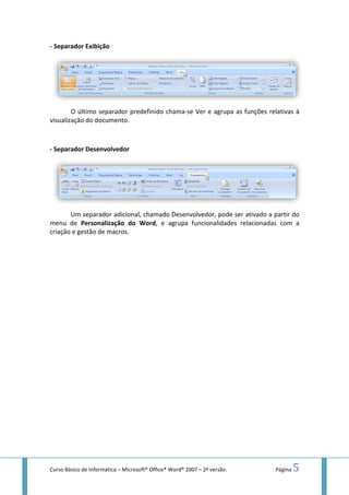 Curso Básico de Informática – Microsoft
- Separador Exibição
O último separador predefinido chama
visualização do documento.
- Separador Desenvolvedor
Um separador adicional, chamado
menu de Personalização do Word
criação e gestão de macros.
Microsoft® Office® Word® 2007 – 2ª versão.
O último separador predefinido chama-se Ver e agrupa as funções relativas à
visualização do documento.
Desenvolvedor
Um separador adicional, chamado Desenvolvedor, pode ser ativado a partir do
Personalização do Word, e agrupa funcionalidades relacionadas com a
criação e gestão de macros.
Página 5
se Ver e agrupa as funções relativas à
, pode ser ativado a partir do
, e agrupa funcionalidades relacionadas com a
 
