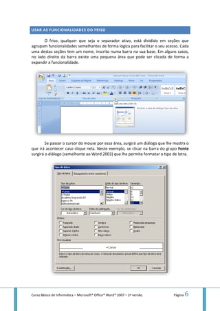 Curso Básico de Informática – Microsoft
USAR AS FUNCIONALIDADES DO FRISO
O friso, qualquer que seja o separador ativo, está dividido em seções que
agrupam funcionalidades semelhantes de forma lógica para facilitar o seu acesso.
uma destas seções tem um nome, inscrito numa barra na sua base.
no lado direito da barra existe uma pequena área que pode ser clicada de forma a
expandir a funcionalidade.
Se passar o cursor do mouse
que irá acontecer caso clique nela.
surgirá o diálogo (semelhante ao Word 2003) que lhe permite formatar o tipo de letra.
Microsoft® Office® Word® 2007 – 2ª versão.
DES DO FRISO
O friso, qualquer que seja o separador ativo, está dividido em seções que
onalidades semelhantes de forma lógica para facilitar o seu acesso.
uma destas seções tem um nome, inscrito numa barra na sua base. Em alguns casos,
no lado direito da barra existe uma pequena área que pode ser clicada de forma a
passar o cursor do mouse por essa área, surgirá um diálogo que lhe
que irá acontecer caso clique nela. Neste exemplo, se clicar na barra do grupo
surgirá o diálogo (semelhante ao Word 2003) que lhe permite formatar o tipo de letra.
Página 6
O friso, qualquer que seja o separador ativo, está dividido em seções que
onalidades semelhantes de forma lógica para facilitar o seu acesso. Cada
Em alguns casos,
no lado direito da barra existe uma pequena área que pode ser clicada de forma a
por essa área, surgirá um diálogo que lhe mostra o
, se clicar na barra do grupo Fonte
surgirá o diálogo (semelhante ao Word 2003) que lhe permite formatar o tipo de letra.
 