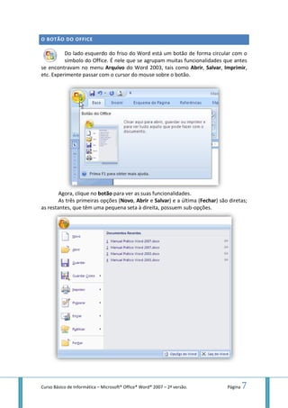 Curso Básico de Informática – Microsoft
O BOTÃO DO OFFICE
Do lado esquerdo do friso do Word está um botão de forma circular com o
símbolo do Office. É nele que se agrupam
se encontravam no menu
etc. Experimente passar com o cursor do mouse sobre o botão.
Agora, clique no botão
As três primeiras opções (
as restantes, que têm uma pequena
Microsoft® Office® Word® 2007 – 2ª versão.
Do lado esquerdo do friso do Word está um botão de forma circular com o
símbolo do Office. É nele que se agrupam muitas funcionalidades que antes
encontravam no menu Arquivo do Word 2003, tais como Abrir, Salvar
etc. Experimente passar com o cursor do mouse sobre o botão.
botão para ver as suas funcionalidades.
opções (Novo, Abrir e Salvar) e a última (Fechar
as restantes, que têm uma pequena seta à direita, possuem sub-opções.
Página 7
Do lado esquerdo do friso do Word está um botão de forma circular com o
as funcionalidades que antes
Salvar, Imprimir,
Fechar) são diretas;
opções.
 