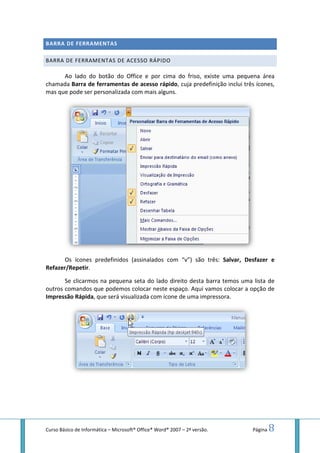 Curso Básico de Informática – Microsoft
BARRA DE FERRAMENTAS
BARRA DE FERRAMENTAS
Ao lado do botão do Office e por cima do friso, existe uma peq
chamada Barra de ferramentas de acesso rápido
mas que pode ser personalizada com mais alguns.
Os ícones predefinidos (assinalados com “
Refazer/Repetir.
Se clicarmos na pequena seta do lado direito desta barra temos uma lista de
outros comandos que podemos colocar neste espaço. Aqui vamos colocar a opção de
Impressão Rápida, que será visualizada com
Microsoft® Office® Word® 2007 – 2ª versão.
BARRA DE FERRAMENTAS
DE ACESSO RÁPIDO
Ao lado do botão do Office e por cima do friso, existe uma peq
Barra de ferramentas de acesso rápido, cuja predefinição inclui três ícones,
mas que pode ser personalizada com mais alguns.
Os ícones predefinidos (assinalados com “v”) são três: Salvar, Desfazer e
Se clicarmos na pequena seta do lado direito desta barra temos uma lista de
outros comandos que podemos colocar neste espaço. Aqui vamos colocar a opção de
, que será visualizada com ícone de uma impressora.
Página 8
Ao lado do botão do Office e por cima do friso, existe uma pequena área
, cuja predefinição inclui três ícones,
Salvar, Desfazer e
Se clicarmos na pequena seta do lado direito desta barra temos uma lista de
outros comandos que podemos colocar neste espaço. Aqui vamos colocar a opção de
 