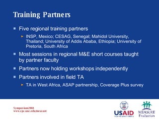 Training Partners Five regional training partners INSP, Mexico; CESAG, Senegal; Mahidol University, Thailand; University of Addis Ababa, Ethiopia; University of Pretoria, South Africa Most sessions in regional M&E short courses taught by partner faculty Partners now holding workshops independently Partners involved in field TA TA in West Africa, ASAP partnership, Coverage Plus survey 