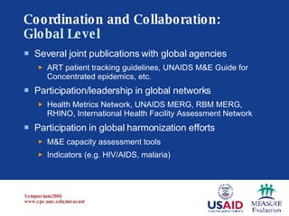 Coordination and Collaboration:   Global Level Several joint publications with global agencies   ART patient tracking guidelines, UNAIDS M&E Guide for Concentrated epidemics, etc. Participation/leadership in global networks   Health Metrics Network, UNAIDS MERG, RBM MERG, RHINO, International Health Facility Assessment Network Participation in global harmonization efforts M&E capacity assessment tools Indicators (e.g. HIV/AIDS, malaria) 