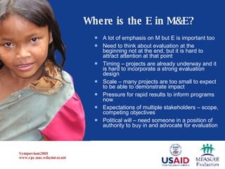 A lot of emphasis on M but E is important too Need to think about evaluation at the beginning not at the end, but it is hard to attract attention at that point Timing – projects are already underway and it is hard to incorporate a strong evaluation design Scale – many projects are too small to expect to be able to demonstrate impact Pressure for rapid results to inform programs now Expectations of multiple stakeholders – scope, competing objectives Political will – need someone in a position of authority to buy in and advocate for evaluation  Where is the E in M&E? 