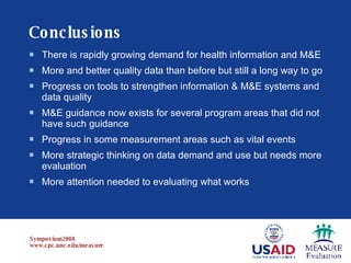 Conclusions There is rapidly growing demand for health information and M&E More and better quality data than before but still a long way to go Progress on tools to strengthen information & M&E systems and data quality M&E guidance now exists for several program areas that did not have such guidance Progress in some measurement areas such as vital events More strategic thinking on data demand and use but needs more evaluation More attention needed to evaluating what works 
