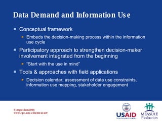 Data Demand and Information Use Conceptual framework   Embeds the decision-making process within the information use cycle Participatory approach to strengthen decision-maker involvement integrated from the beginning “ Start with the use in mind” Tools & approaches with field applications Decision calendar, assessment of data use constraints, information use mapping, stakeholder engagement 