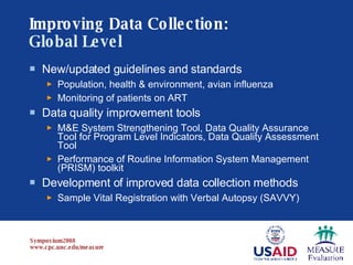 Improving Data Collection:   Global Level New/updated guidelines and standards Population, health & environment, avian influenza Monitoring of patients on ART Data quality improvement tools M&E System Strengthening Tool, Data Quality Assurance Tool for Program Level Indicators, Data Quality Assessment Tool Performance of Routine Information System Management (PRISM) toolkit Development of improved data collection methods Sample Vital Registration with Verbal Autopsy (SAVVY) 