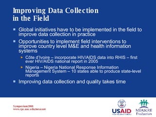 Improving Data Collection  in the Field Global initiatives have to be implemented in the field to improve data collection in practice Opportunities to implement field interventions to improve country level M&E and health information systems C ôte d’Ivoire – incorporate HIV/AIDS data into RHIS – first ever HIV/AIDS national report in 2005 Nigeria – Nigeria National Response Information Management System – 10 states able to produce state-level reports Improving data collection and quality takes time 