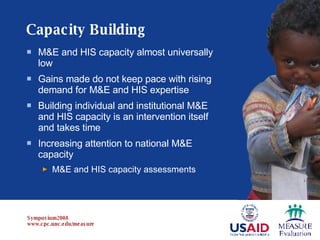 Capacity Building M&E and HIS capacity almost universally low  Gains made do not keep pace with rising demand for M&E and HIS expertise  Building individual and institutional M&E and HIS capacity is an intervention itself and takes time Increasing attention to national M&E capacity M&E and HIS capacity assessments 