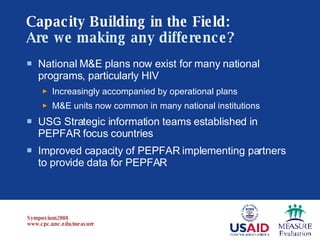 Capacity Building in the Field:   Are we making any difference? National M&E plans now exist for many national programs, particularly HIV Increasingly accompanied by operational plans M&E units now common in many national institutions USG Strategic information teams established in PEPFAR focus countries Improved capacity of PEPFAR implementing partners to provide data for PEPFAR 