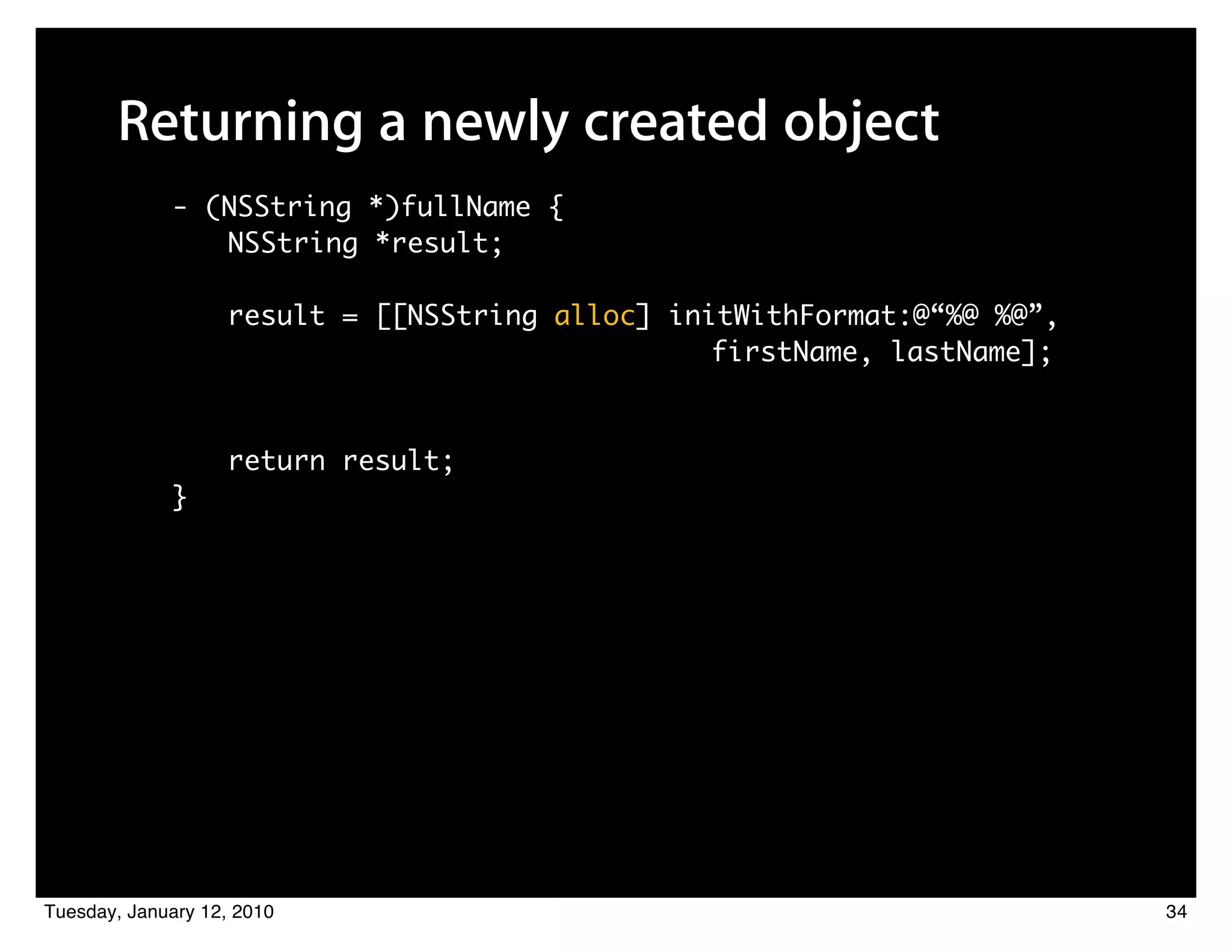 Returning a newly created object
             - (NSString *)fullName {
                NSString *result;

                   result = [[NSString alloc] initWithFormat:@“%@ %@”,
                         	 	    	    	 	 	 	 	 	 	 firstName, lastName];


                   return result;
             }




Tuesday, January 12, 2010                                                  34
 