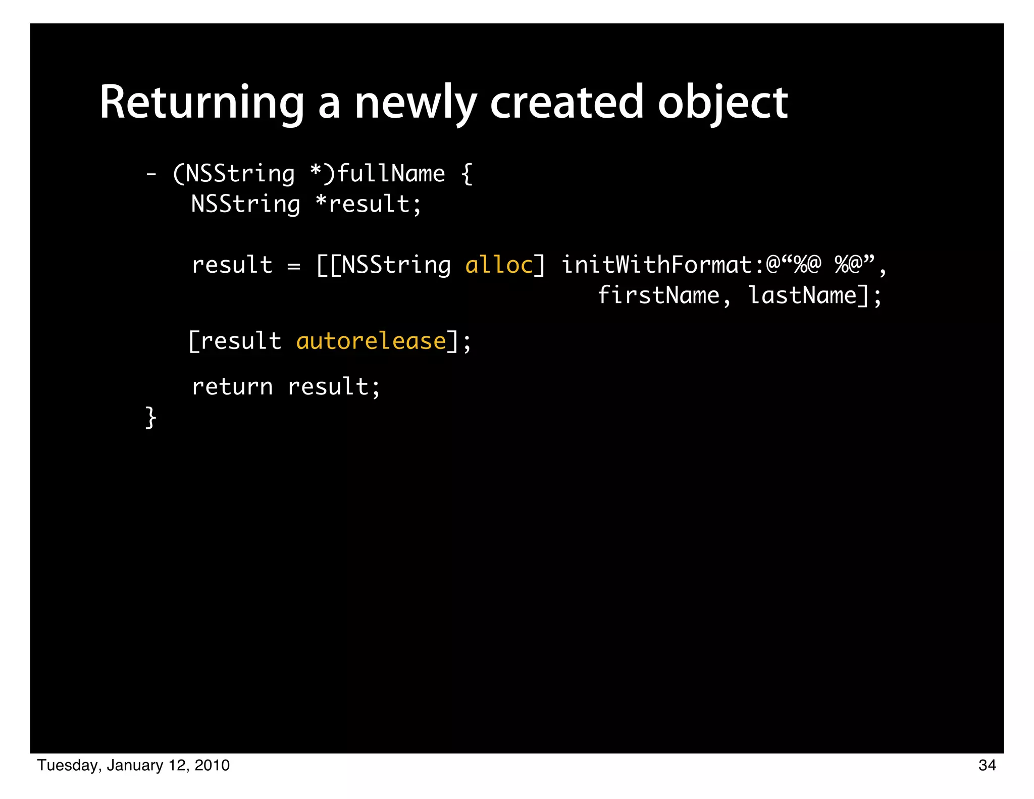 Returning a newly created object
             - (NSString *)fullName {
                NSString *result;

                   result = [[NSString alloc] initWithFormat:@“%@ %@”,
                         	 	    	    	 	 	 	 	 	 	 firstName, lastName];
                   [result autorelease];

                   return result;
             }




Tuesday, January 12, 2010                                                  34
 