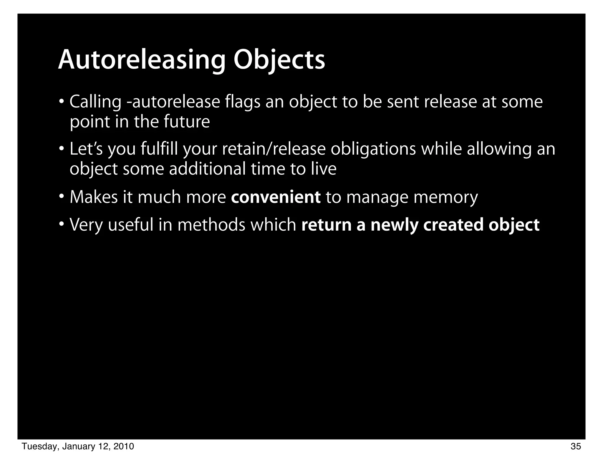 Autoreleasing Objects
        • Calling -autorelease flags an object to be sent release at some
          point in the future
        • Let’s you fulfill your retain/release obligations while allowing an
          object some additional time to live
        • Makes it much more convenient to manage memory
        • Very useful in methods which return a newly created object




Tuesday, January 12, 2010                                                       35
 