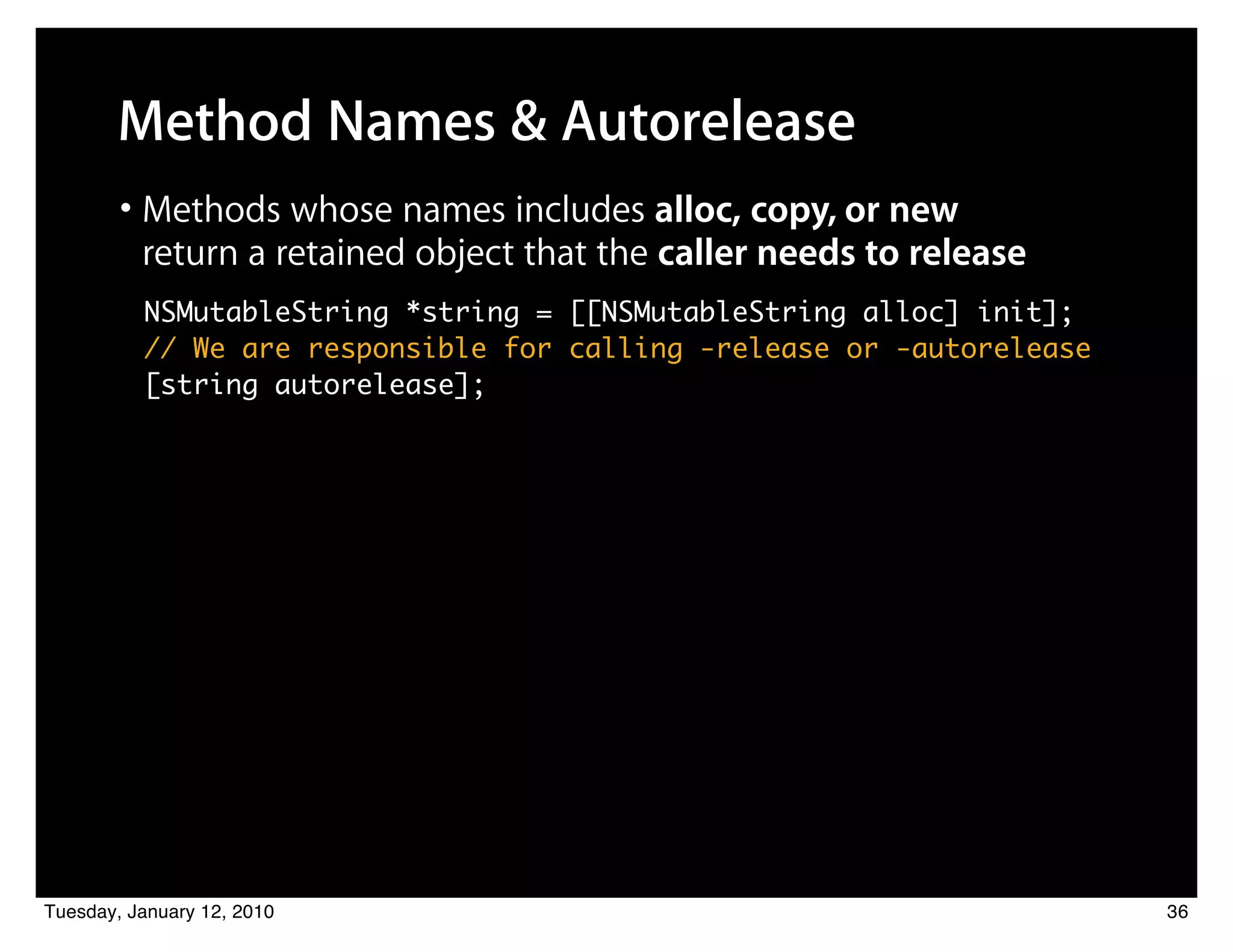 Method Names & Autorelease
        • Methods whose names includes alloc, copy, or new
          return a retained object that the caller needs to release
          NSMutableString *string = [[NSMutableString alloc] init];
          // We are responsible for calling -release or -autorelease
          [string autorelease];




Tuesday, January 12, 2010                                              36
 