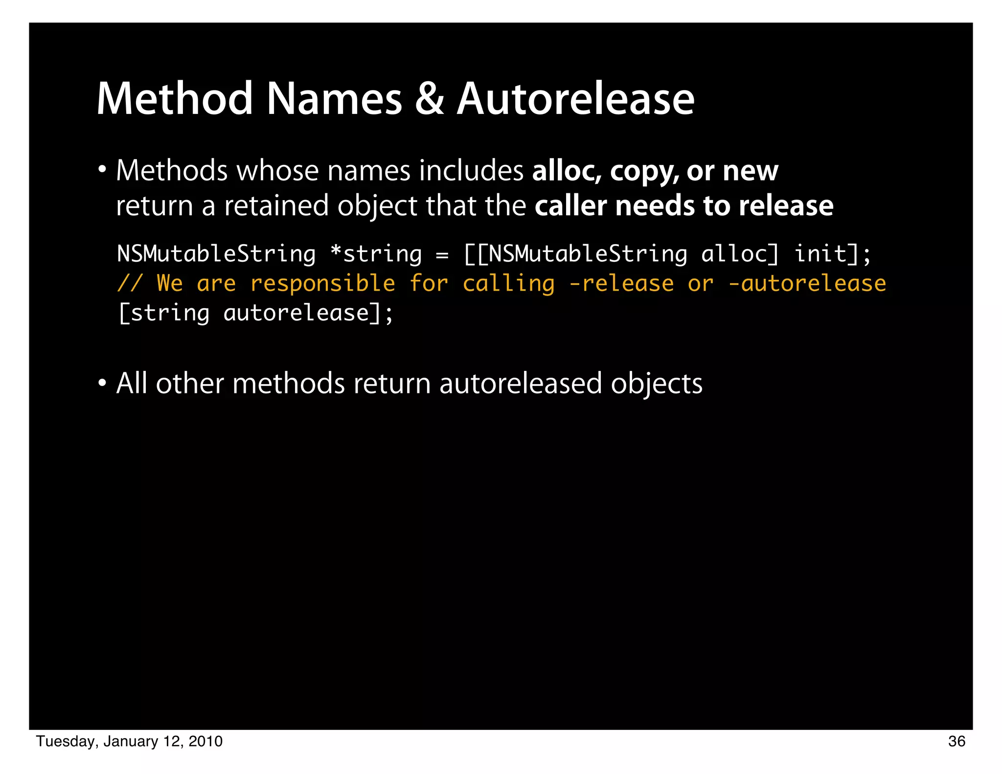 Method Names & Autorelease
        • Methods whose names includes alloc, copy, or new
          return a retained object that the caller needs to release
          NSMutableString *string = [[NSMutableString alloc] init];
          // We are responsible for calling -release or -autorelease
          [string autorelease];


        • All other methods return autoreleased objects




Tuesday, January 12, 2010                                              36
 