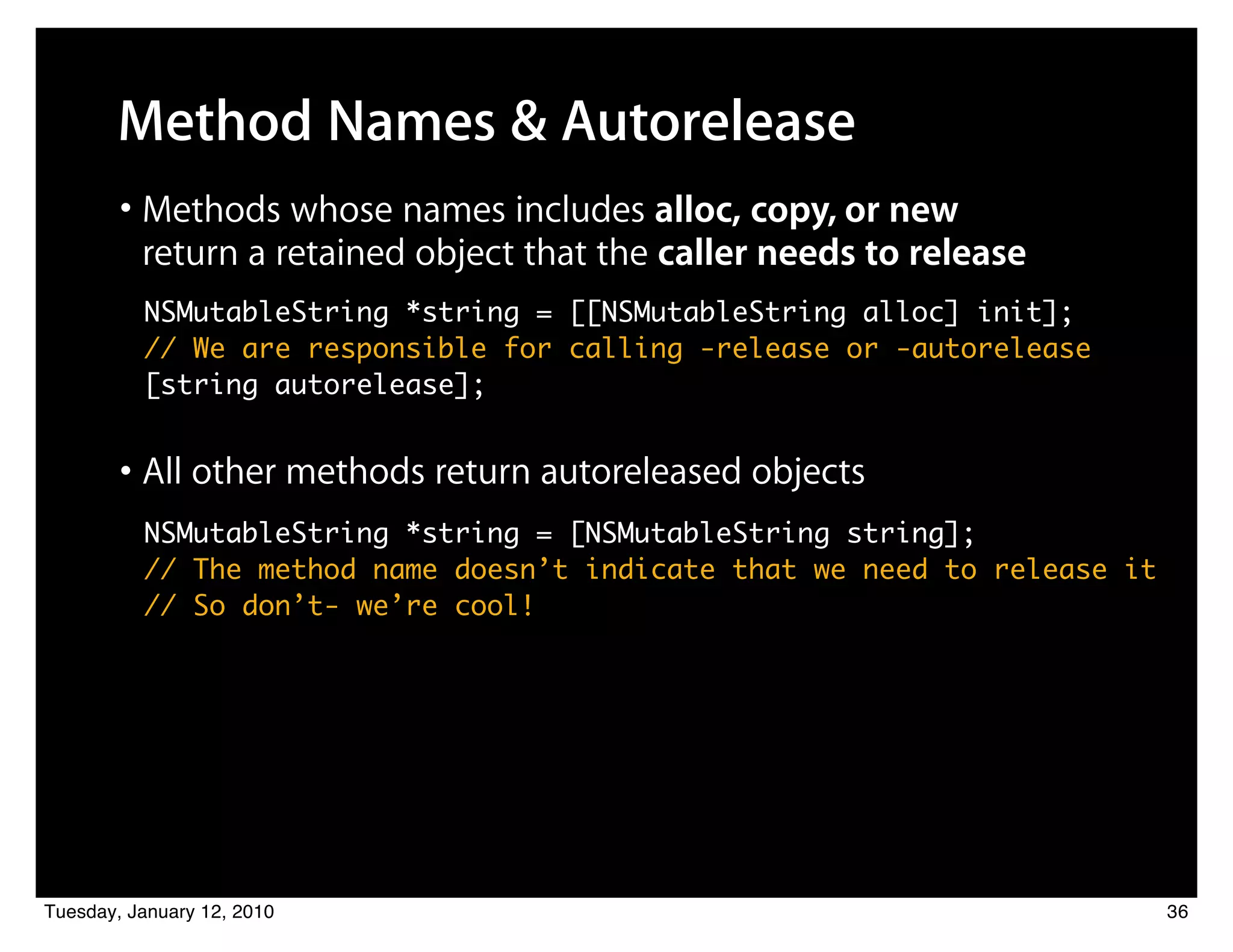 Method Names & Autorelease
        • Methods whose names includes alloc, copy, or new
          return a retained object that the caller needs to release
          NSMutableString *string = [[NSMutableString alloc] init];
          // We are responsible for calling -release or -autorelease
          [string autorelease];


        • All other methods return autoreleased objects
          NSMutableString *string = [NSMutableString string];
          // The method name doesn’t indicate that we need to release it
          // So don’t- we’re cool!




Tuesday, January 12, 2010                                                  36
 