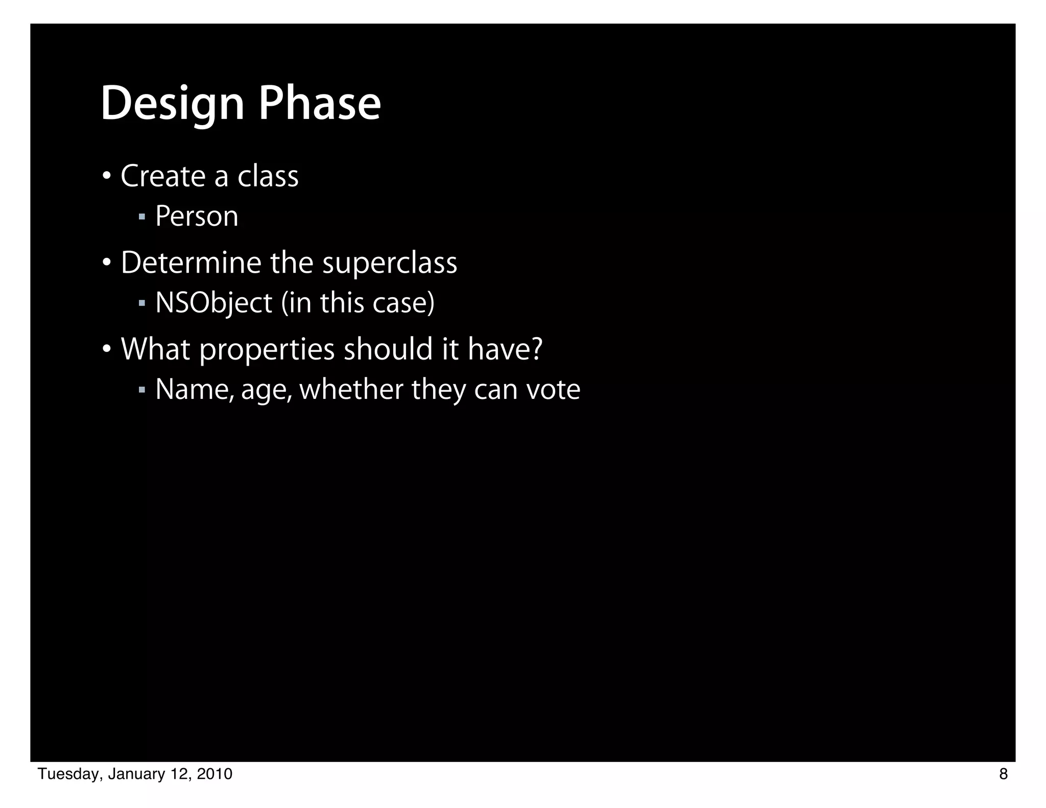 Design Phase
        • Create a class
            ■   Person
        • Determine the superclass
            ■   NSObject (in this case)
        • What properties should it have?
            ■   Name, age, whether they can vote




Tuesday, January 12, 2010                          8
 