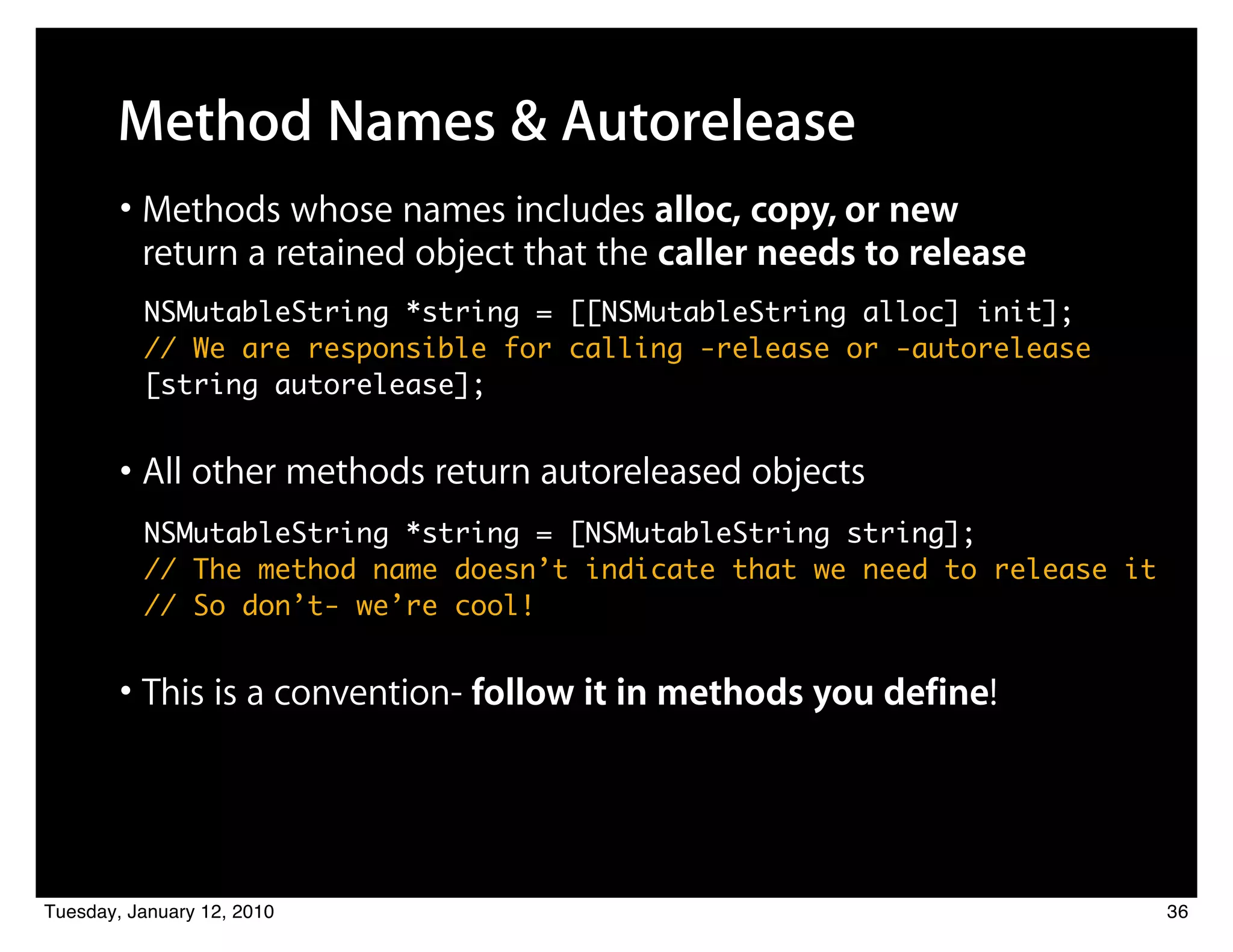 Method Names & Autorelease
        • Methods whose names includes alloc, copy, or new
          return a retained object that the caller needs to release
          NSMutableString *string = [[NSMutableString alloc] init];
          // We are responsible for calling -release or -autorelease
          [string autorelease];


        • All other methods return autoreleased objects
          NSMutableString *string = [NSMutableString string];
          // The method name doesn’t indicate that we need to release it
          // So don’t- we’re cool!


        • This is a convention- follow it in methods you define!



Tuesday, January 12, 2010                                                  36
 
