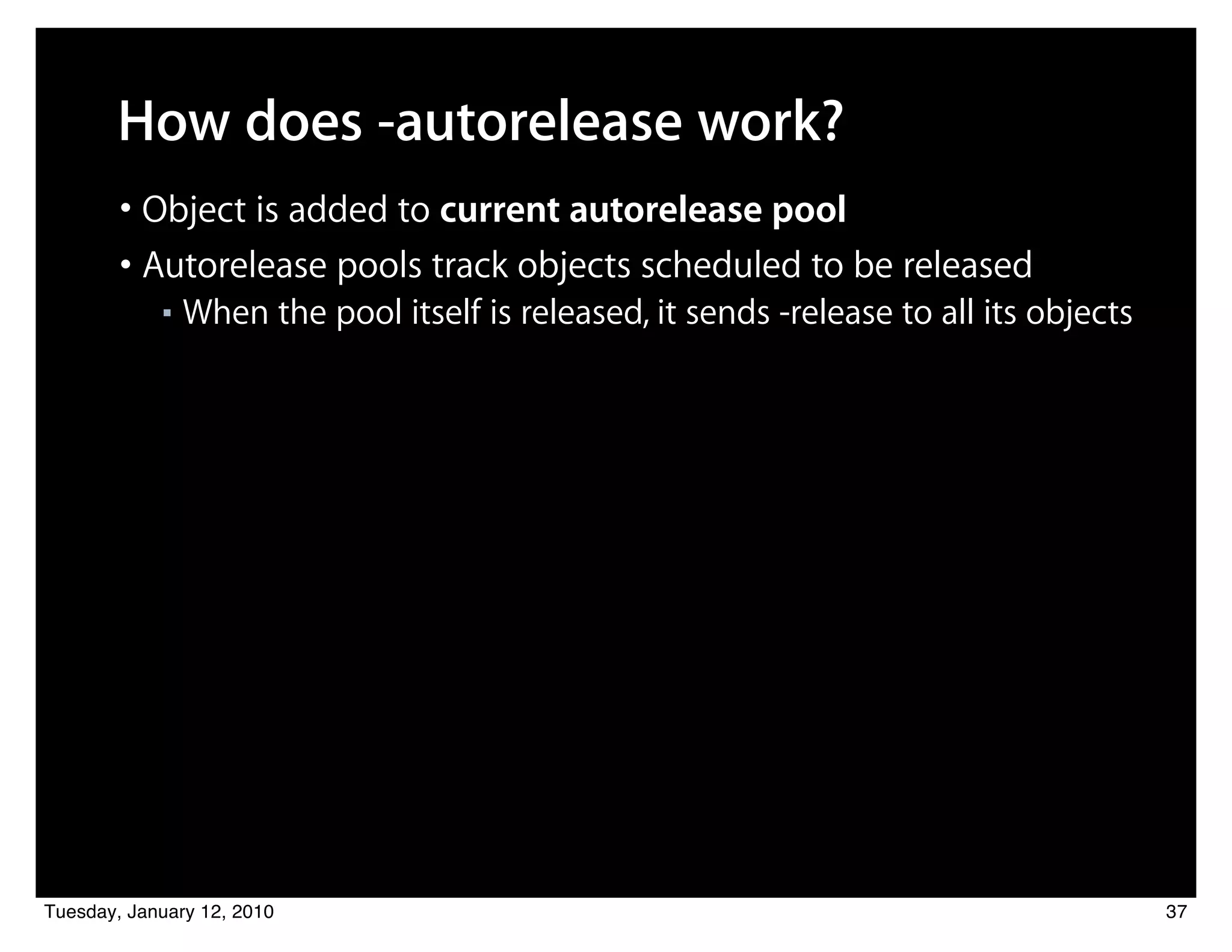 How does -autorelease work?
        • Object is added to current autorelease pool
        • Autorelease pools track objects scheduled to be released
            ■   When the pool itself is released, it sends -release to all its objects




Tuesday, January 12, 2010                                                                37
 