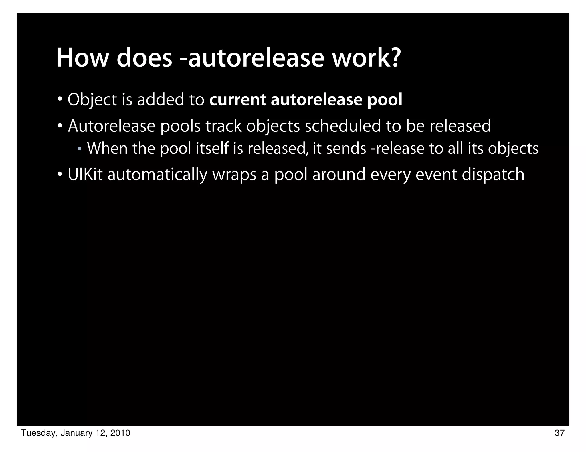 How does -autorelease work?
        • Object is added to current autorelease pool
        • Autorelease pools track objects scheduled to be released
            ■   When the pool itself is released, it sends -release to all its objects
        • UIKit automatically wraps a pool around every event dispatch




Tuesday, January 12, 2010                                                                37
 