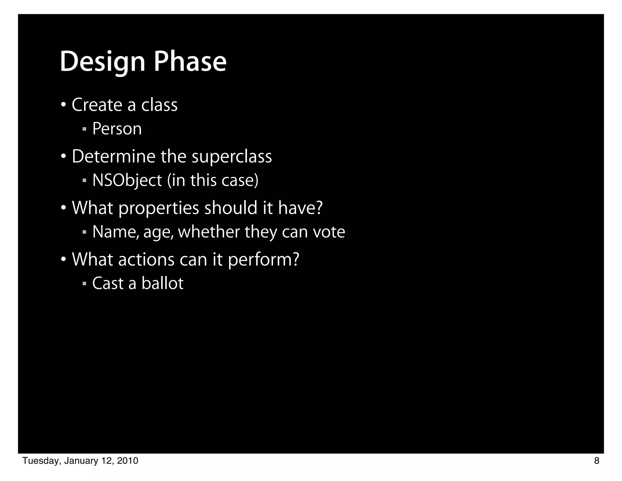 Design Phase
        • Create a class
            ■   Person
        • Determine the superclass
            ■   NSObject (in this case)
        • What properties should it have?
            ■   Name, age, whether they can vote
        • What actions can it perform?
            ■   Cast a ballot




Tuesday, January 12, 2010                          8
 