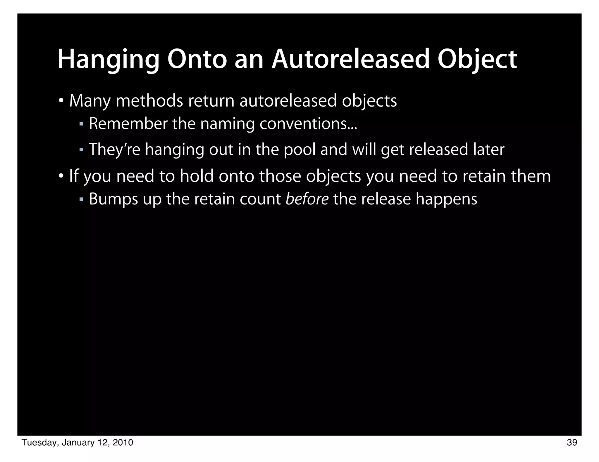 Hanging Onto an Autoreleased Object
        • Many methods return autoreleased objects
            ■ Remember the naming conventions...
            ■ They’re hanging out in the pool and will get released later


        • If you need to hold onto those objects you need to retain them
            ■   Bumps up the retain count before the release happens




Tuesday, January 12, 2010                                                   39
 