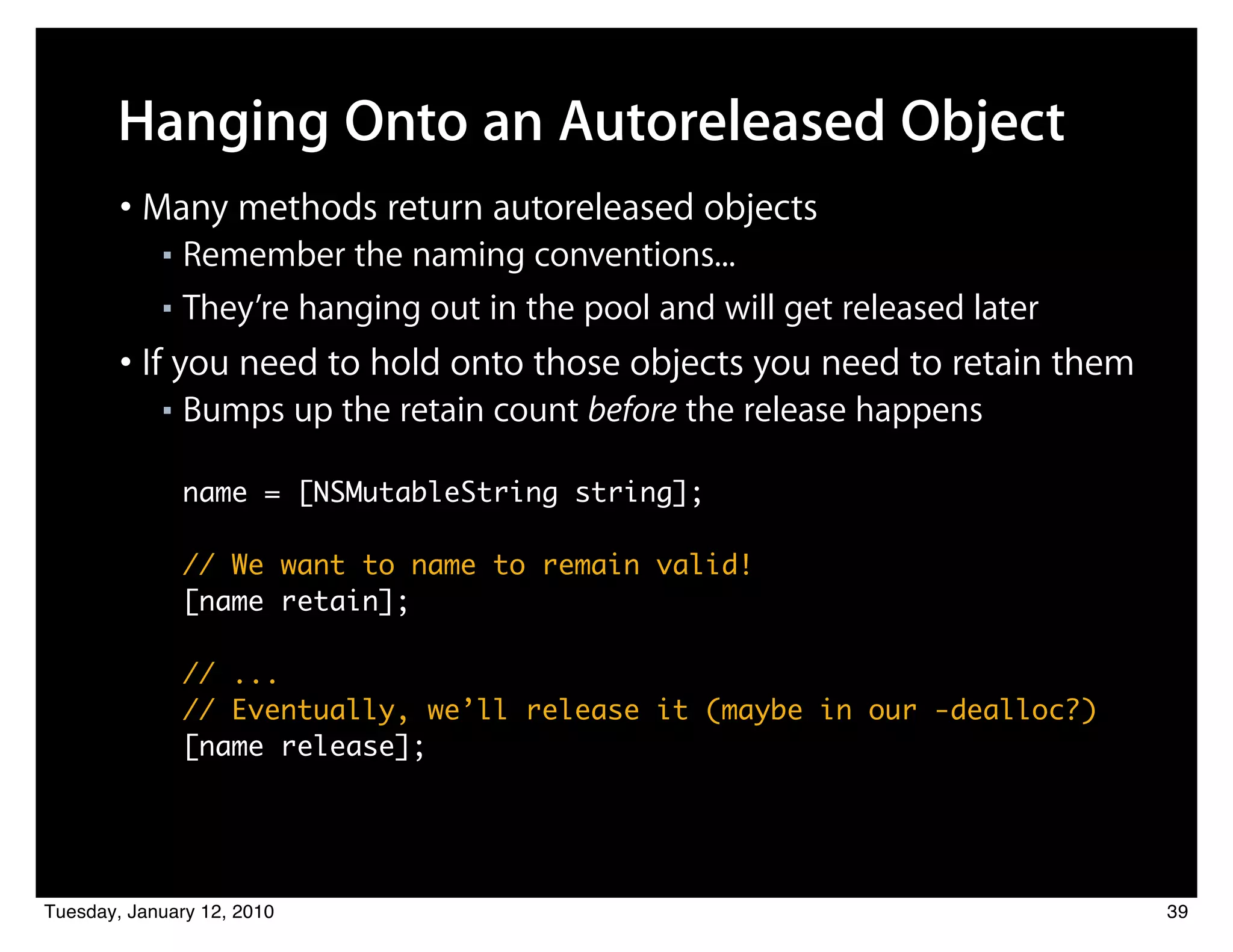Hanging Onto an Autoreleased Object
        • Many methods return autoreleased objects
            ■ Remember the naming conventions...
            ■ They’re hanging out in the pool and will get released later


        • If you need to hold onto those objects you need to retain them
            ■   Bumps up the retain count before the release happens

                name = [NSMutableString string];

                // We want to name to remain valid!
                [name retain];

                // ...
                // Eventually, we’ll release it (maybe in our -dealloc?)
                [name release];




Tuesday, January 12, 2010                                                   39
 