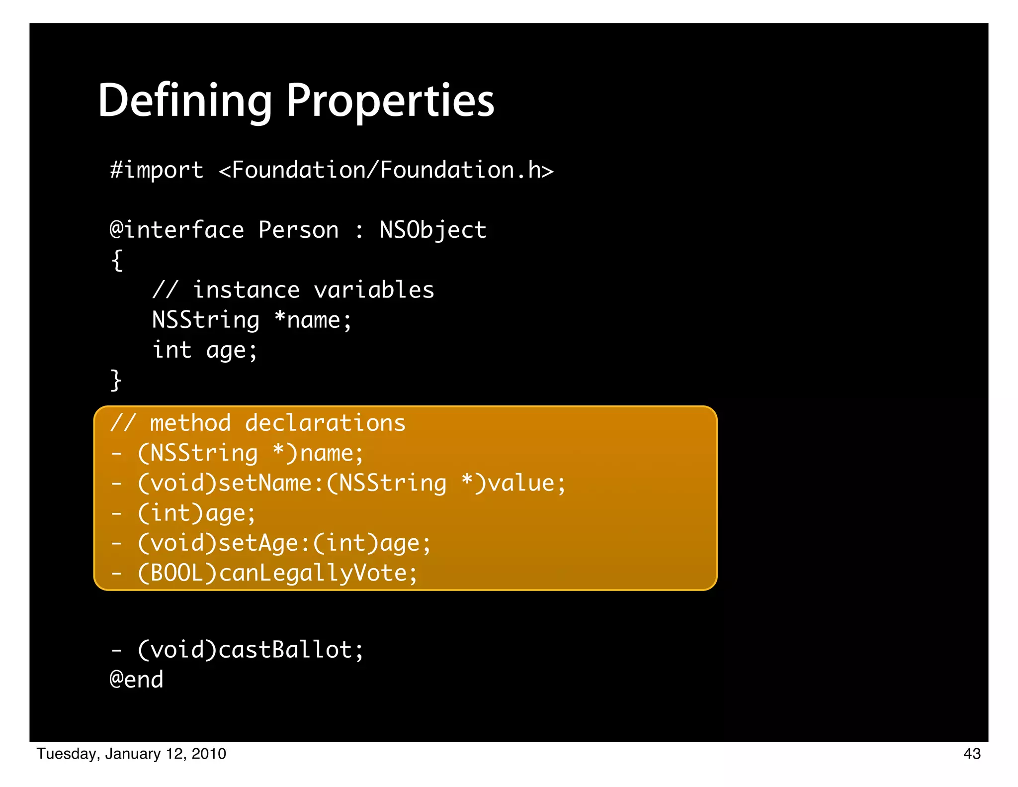 Defining Properties
         #import <Foundation/Foundation.h>

         @interface Person : NSObject
         {
            // instance variables
            NSString *name;
            int age;
         }
         // method declarations
         - (NSString *) name;
         - (void)setName:(NSString *)value;
         - (int) age;
         - (void)setAge:(int)age;
         - (BOOL) canLegallyVote;


         - (void)castBallot;
         @end


Tuesday, January 12, 2010                     43
 