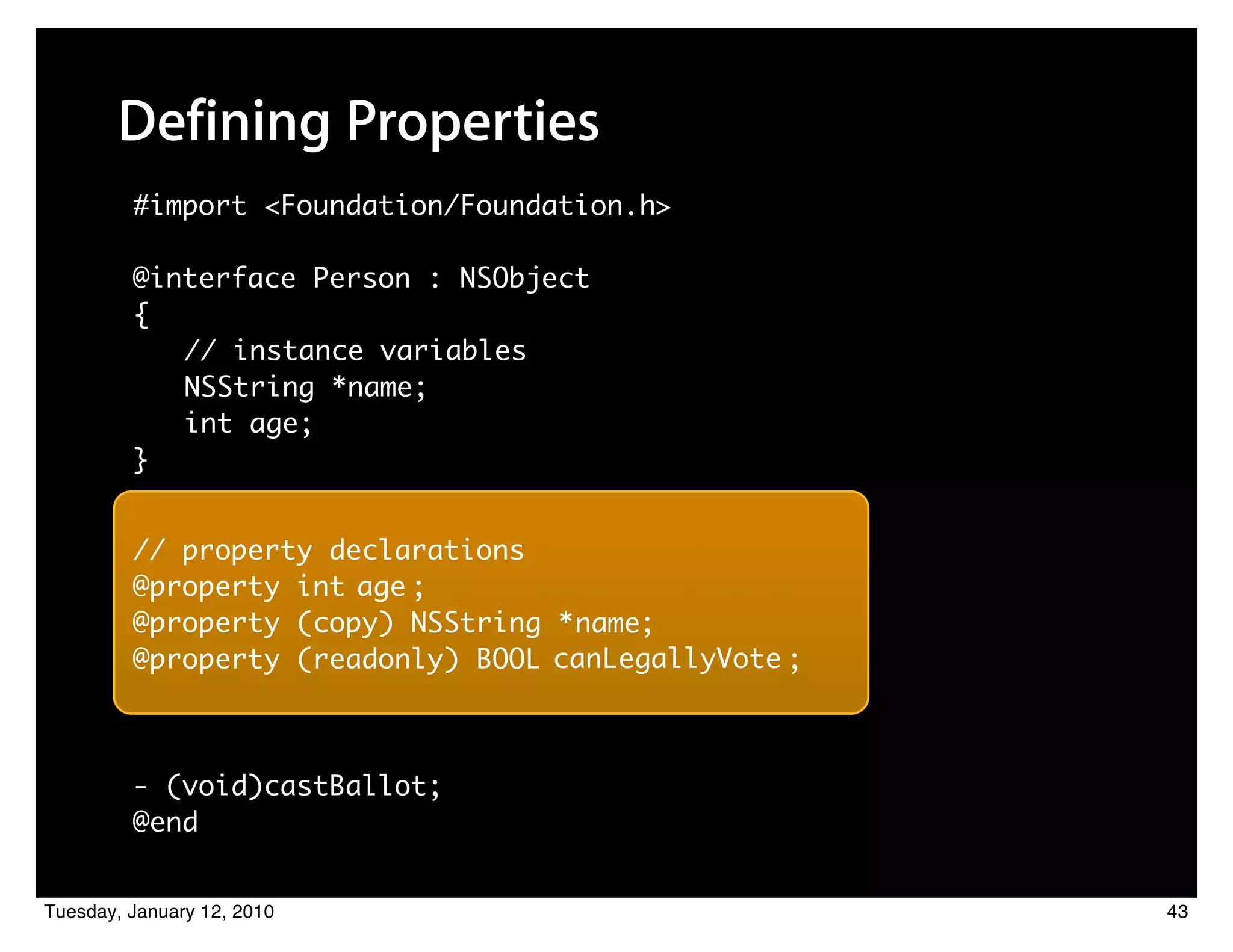 Defining Properties
         #import <Foundation/Foundation.h>

         @interface Person : NSObject
         {
            // instance variables
            NSString *name;
            int age;
         }


         // property declarations
         @property int age ;
         @property (copy) NSString * name;
         @property (readonly) BOOL canLegallyVote ;



         - (void)castBallot;
         @end


Tuesday, January 12, 2010                             43
 