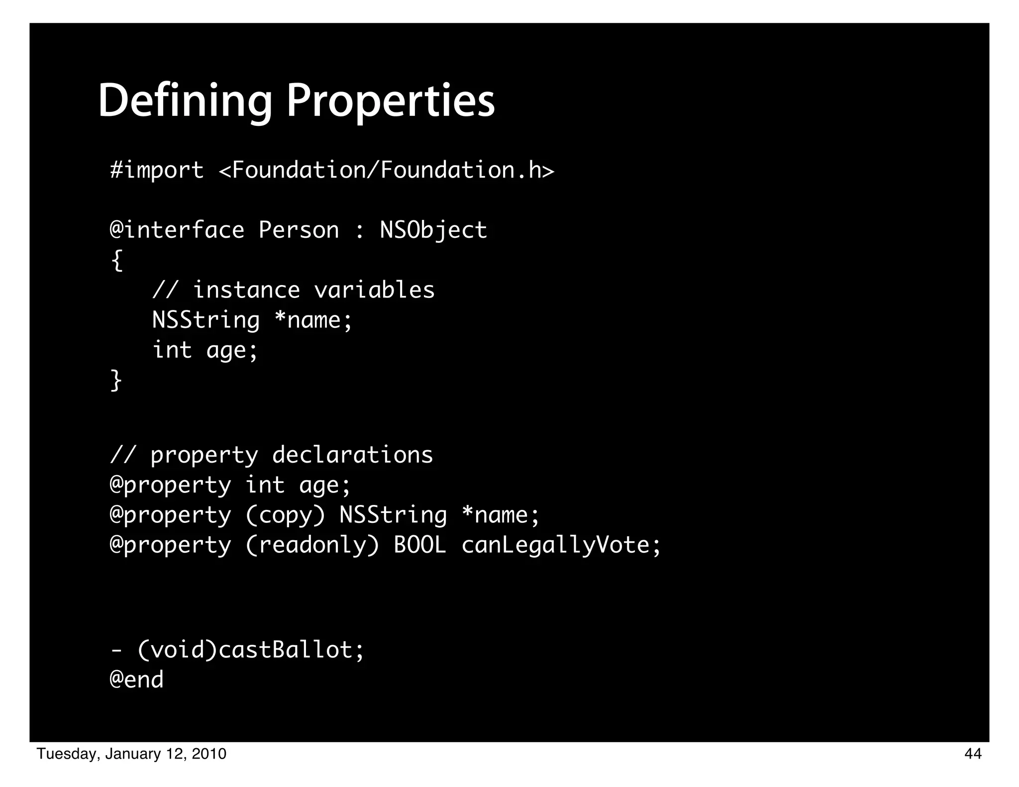 Defining Properties
         #import <Foundation/Foundation.h>

         @interface Person : NSObject
         {
            // instance variables
            NSString *name;
            int age;
         }


         // property declarations
         @property int age;
         @property (copy) NSString *name;
         @property (readonly) BOOL canLegallyVote;



         - (void)castBallot;
         @end


Tuesday, January 12, 2010                            44
 