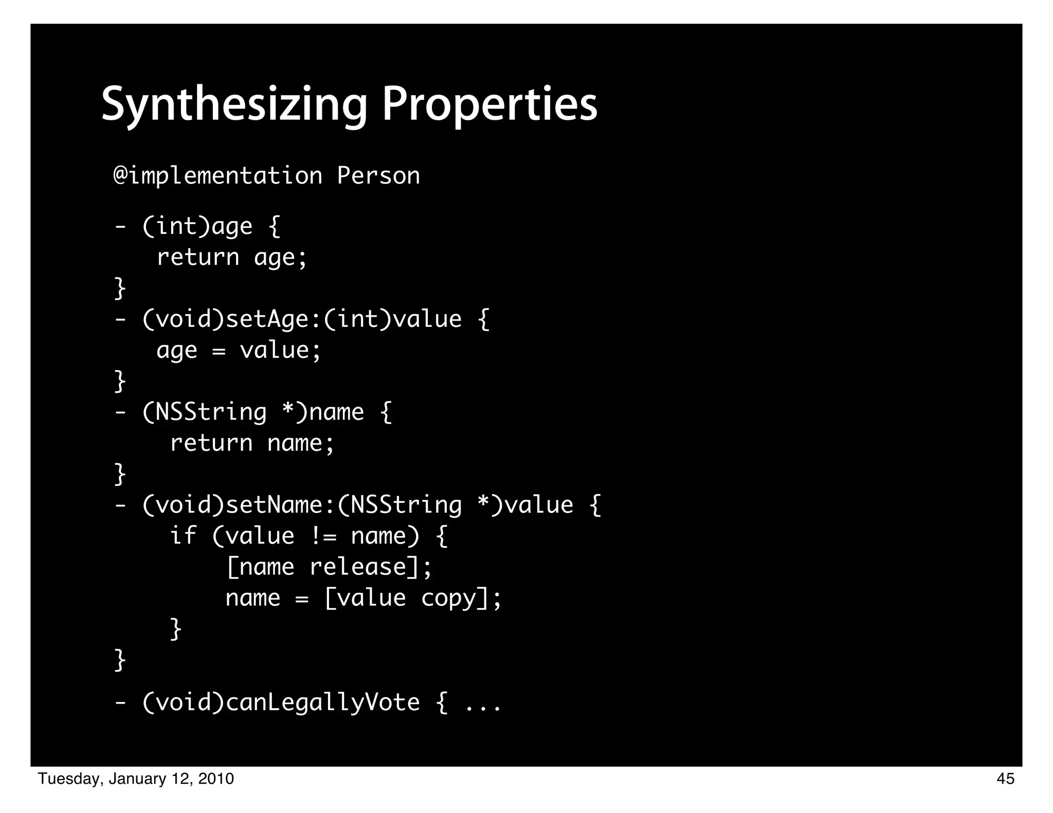 Synthesizing Properties
         @implementation Person

         - (int)age {
            return age;
         }
         - (void)setAge:(int)value {
            age = value;
         }
         - (NSString *)name {
             return name;
         }
         - (void)setName:(NSString *)value {
             if (value != name) {
                 [name release];
                 name = [value copy];
             }
         }
         - (void)canLegallyVote { ...


Tuesday, January 12, 2010                      45
 