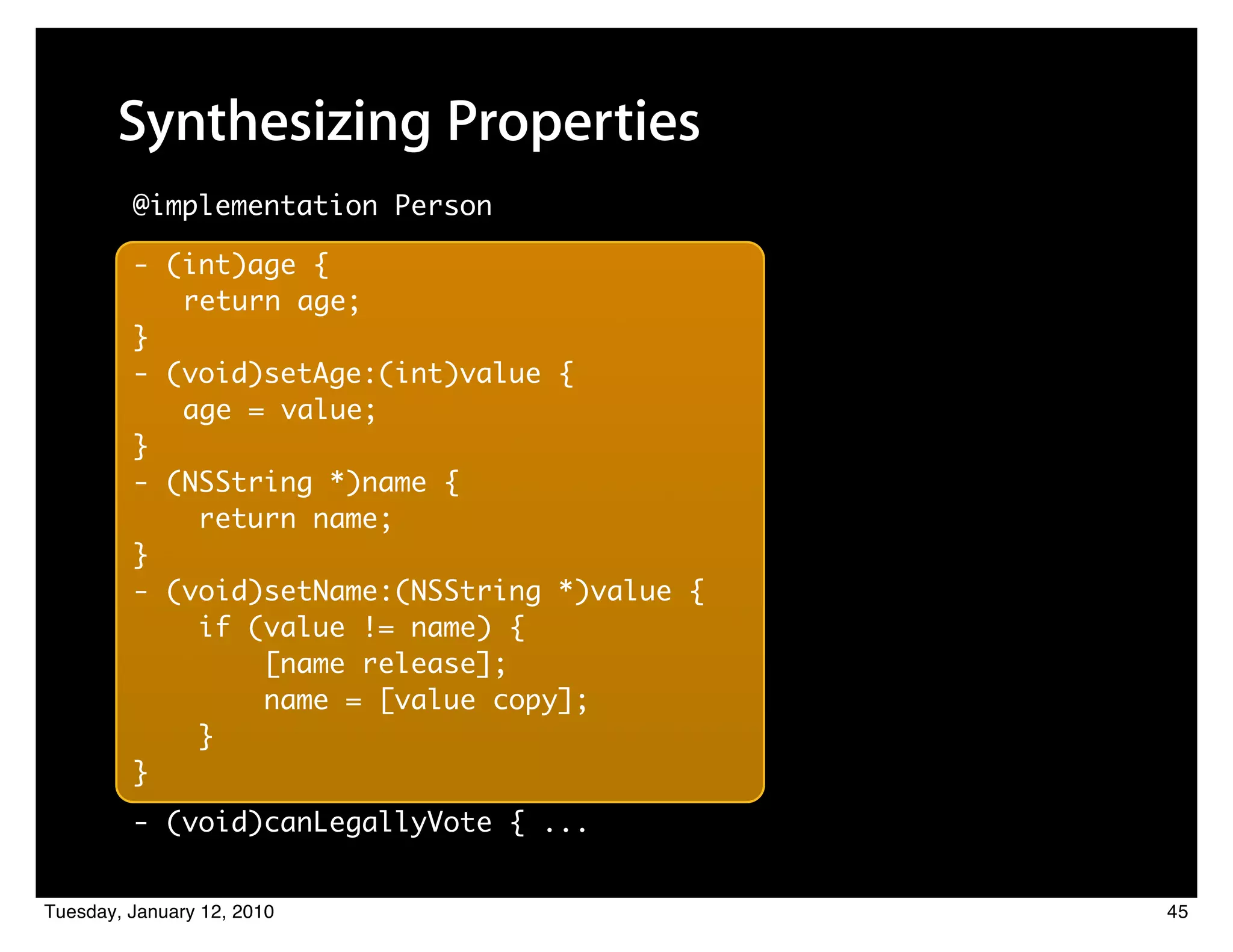 Synthesizing Properties
         @implementation Person

         - (int)age {
            return age;
         }
         - (void)setAge:(int)value {
            age = value;
         }
         - (NSString *)name {
             return name;
         }
         - (void)setName:(NSString *)value {
             if (value != name) {
                 [name release];
                 name = [value copy];
             }
         }
         - (void)canLegallyVote { ...


Tuesday, January 12, 2010                      45
 