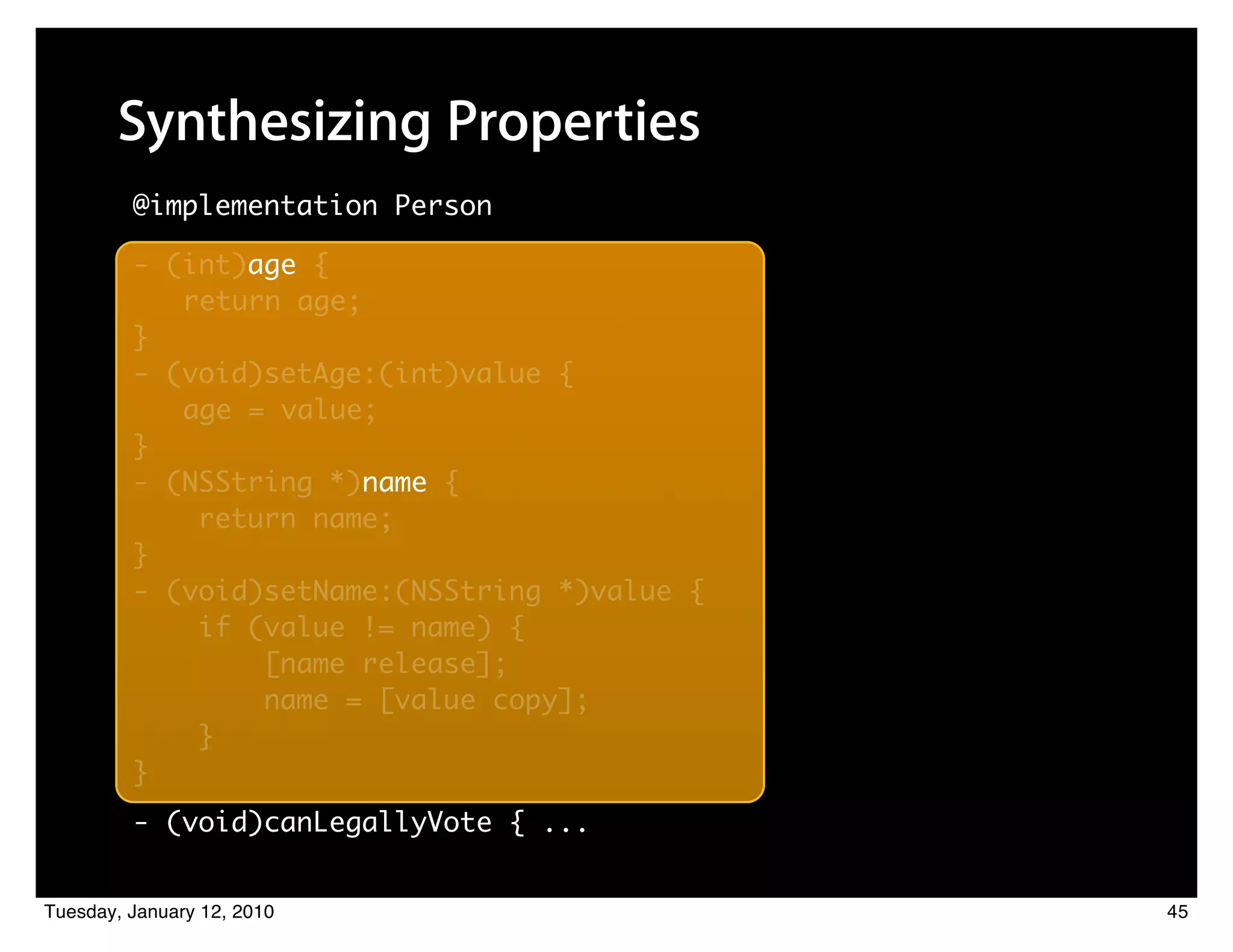 Synthesizing Properties
         @implementation Person

         - (int)age {
                age
            return age;
         }
         - (void)setAge:(int)value {
            age = value;
         }
         - (NSString *)name {
                       name
             return name;
         }
         - (void)setName:(NSString *)value {
             if (value != name) {
                 [name release];
                 name = [value copy];
             }
         }
         - (void)canLegallyVote { ...


Tuesday, January 12, 2010                      45
 