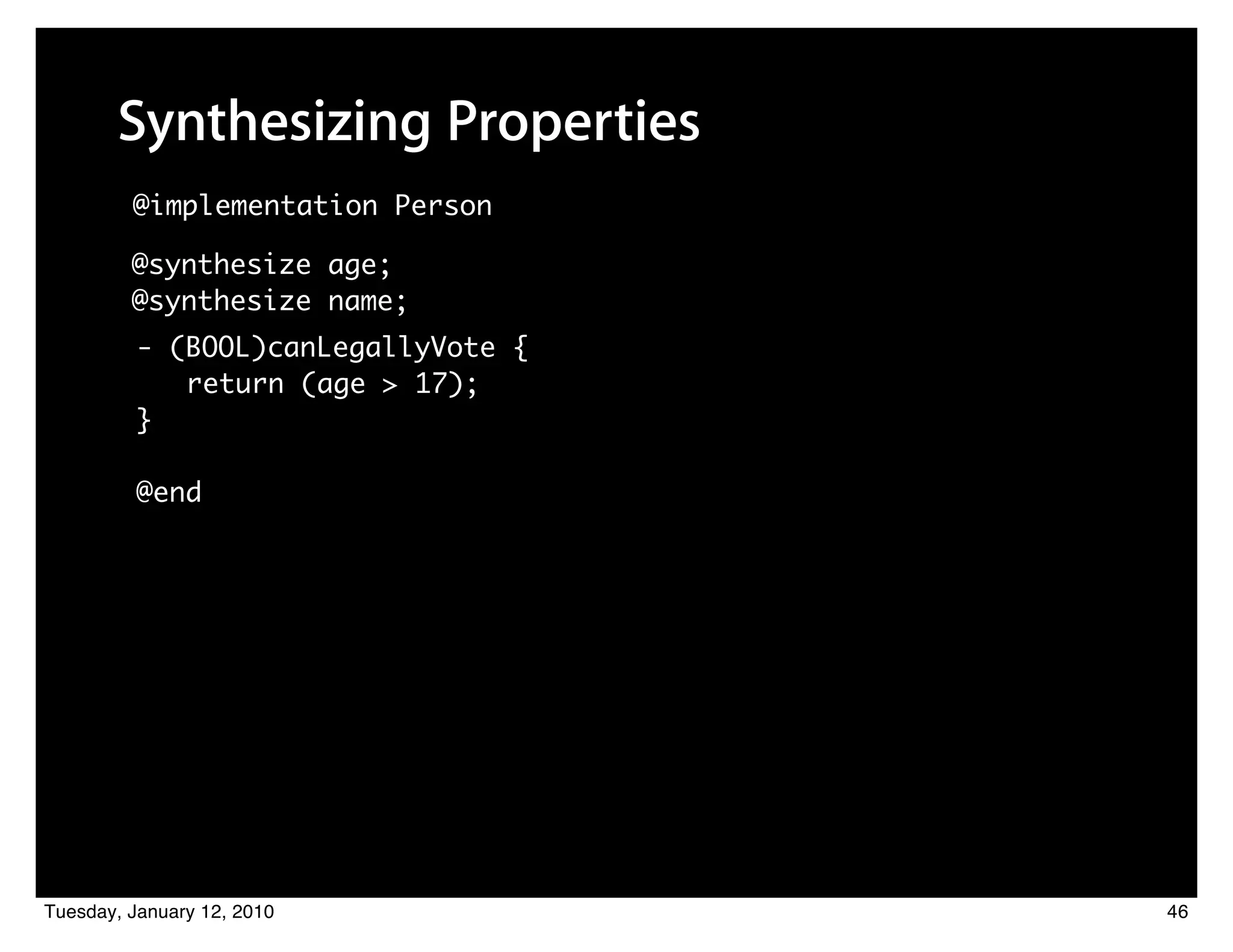 Synthesizing Properties
         @implementation Person

         @synthesize age;
         @synthesize name;
          - (BOOL)canLegallyVote {
             return (age > 17);
          }

          @end




Tuesday, January 12, 2010            46
 