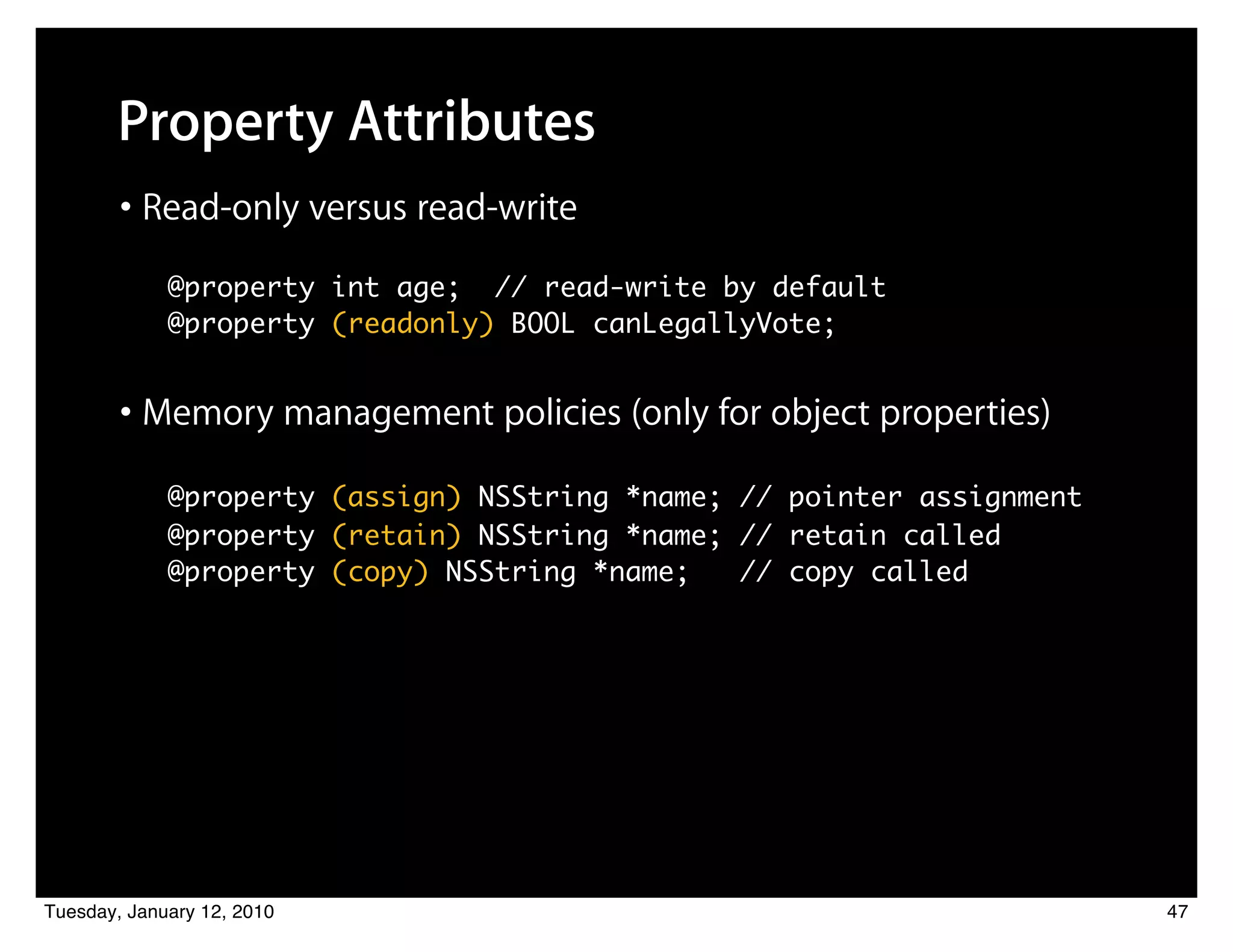 Property Attributes
        • Read-only versus read-write
          ! @property int age; // read-write by default
          	 @property (readonly) BOOL canLegallyVote;


        • Memory management policies (only for object properties)
            @property (assign) NSString *name; // pointer assignment
          	 @property (retain) NSString *name; // retain called
          	 @property (copy) NSString *name;   // copy called




Tuesday, January 12, 2010                                              47
 